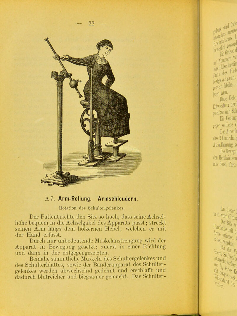 A7. Arm-Rollung. Armschleudern. Eotation des Scliultergolenkes. Der Patient richte den Sitz so hoch, dass seine Achsel- höhe bequem in die Achselgabel des Apparats passt; streckt seinen Arm längs dem hölzernen Hebel, welchen er mit der Hand erfasst. Durch nur unbedeutende Muskelanstrengung wird der Apparat in Bewegung gesetzt; zuerst in einer Richtung und dann in der entgegengesetzten. Beinahe sämmtUche Muskeln des Schultergelenkes und des Schulterblattes, sowie der Bänderapparat des Schulter- gelenkes Averden abwechselnd gedehnt und erschlafft und dadurch blutreicher und biegsamer gemacht. Das Schulter-