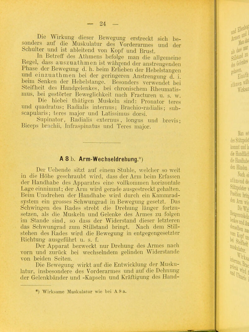 Die Wirkung- dieser Bewegung erstreckt sich be- sonders auf die Muskulatur des Vorderarmes und der Schulter und ist ableitend von Kopf und Brust. In Betreff des Athmens befolge man die allgemeine Regel, dass auszuathmen ist während der anstrengenden Phase der Bewegung d. h. beim Erlieben der Hebelstangen und einzuathmen bei der geringeren Anstrengung d. i. beim Senken der Hebelstange. Besonders verwendet bei Steifheit des Handgelenkes, bei chronischem Rheumatis- mus, bei gestörter Beweglichkeit nach Fracturen u. s. w. Die hiebei thätigen Muskeln sind: Pronator teres und quadratus; Radialis internus; Brachio-radialis; sub- scapularis; teres major und Latissiraus dorsi. Supinator, Radialis externus, longus und brevis; Biceps brachii, Infraspinatus und Teres major. A 8 b. Arm-Wechseldrehung.*) Der Hebende sitzt auf einem Stuhle, welcher so weit in die Höhe geschraubt wird, dass der Arm beim Erfassen der Handhabe des Apparates eine vollkommen horizontale Lage einnimmt; der Arm wird gerade ausgestreckt gehalten. Beim Umdrehen der Handhabe wird durch ein Kammrad- system ein grosses Schwungrad in Bewegung gesetzt. Das Schwingen des Rades strebt die Drehung länger fortzu- setzen, als die Muskeln und Gelenke des Armes zu folgen im Stande sind, so dass der Widerstand dieser letzteren das Schwungrad zum Stillstand bringt. Nach dem Still- stehen des Rades wird die Bewegung in entgegengesetzter Richtung ausgeführt u, s. f. Der Apparat bezweckt nur Drehung des Armes nach vorn und zurück bei wechselndem gelinden Widerstande von beiden Seiten. Die Bewegung wirkt auf die Entwicklung der Musku- latur, insbesondere des Vorderarmes und auf die Dehnung der Gelenkbänder und -Kapseln und Kräftigung des Hand- ') Wirksame Muskulatur wie bei A 8 a.