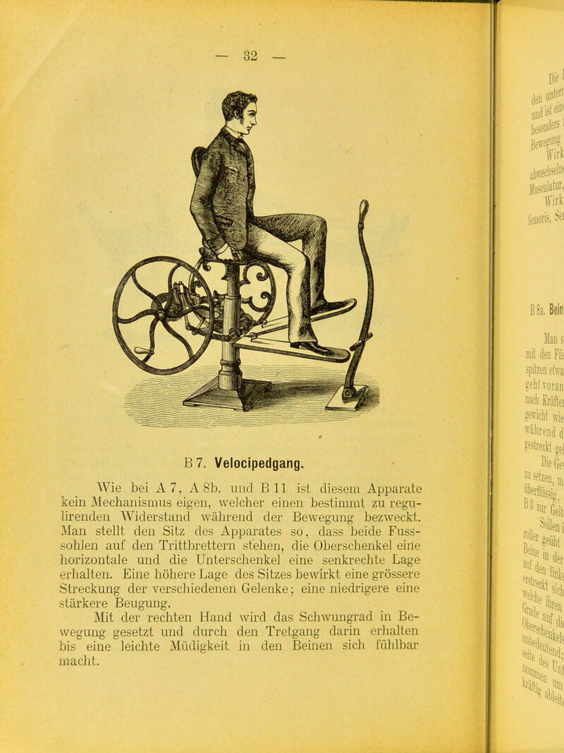 B7. Velocipedgang. Wie bei A 7, A 8b. und B 11 ist diesem Apparate kein Mechanismus eigen, welcher einen bestimmt zu regu- lirenden Widerstand während der Bewegung bezweckt. Man stellt den Sitz des Apparates so, dass beide Fuss- sohlen auf den Trittbrettern stehen, die Oberschenkel eine horizontale und die Unterschenkel eine senkrechte Lage erhalten. Eine höhere Lage des Sitzes bewirkt eine grössere Streckung der verschiedenen Gelenke; eine niedrigere eine stärkere Beugung, Mit der rechten Hand wird das Schwungrad in Be- wegung gesetzt und durch den Tretgang darin erhalten bis eine leichte Müdigkeit in den Beinen sich fühlbar macht.