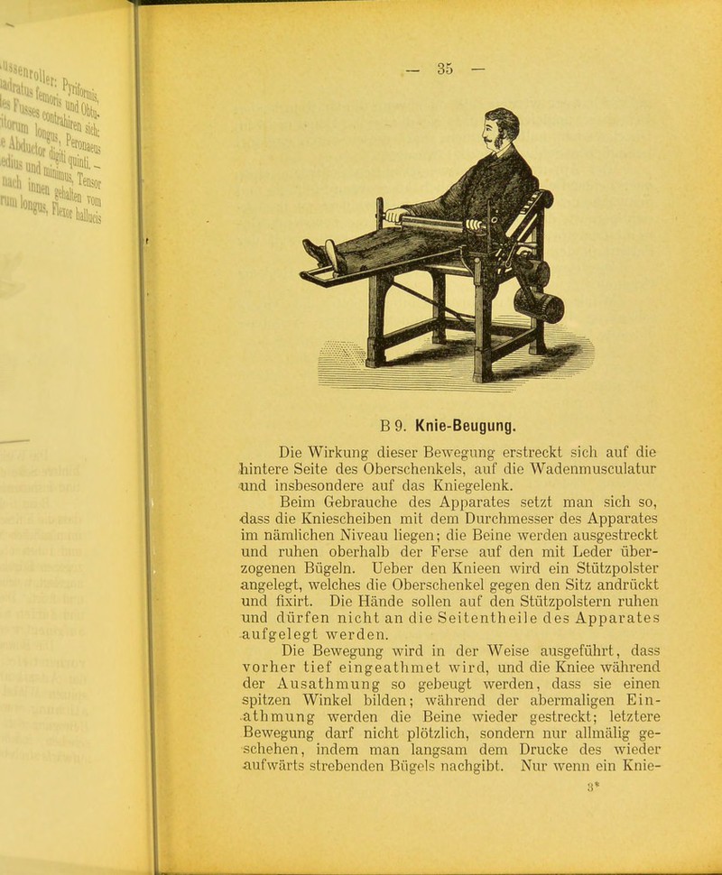 B 9. Knie-Beugung. Die Wirkung dieser Bewegung erstreckt sich auf die hintere Seite des Oberschenkels, auf die Wadenmusculatur und insbesondere auf das Kniegelenk. Beim Gebrauche des Apparates setzt man sich so, dass die Kniescheiben mit dem Durchmesser des Apparates im nämlichen Niveau liegen; die Beine werden ausgestreckt und ruhen oberhalb der Ferse auf den mit Leder über- zogenen Bügeln. Ueber den Knieen wird ein Stützpolster angelegt, welches die Oberschenkel gegen den Sitz andrückt und fixirt. Die Hände sollen auf den Stützpolstern ruhen und dürfen nicht an die Seitentheile des Apparates aufgelegt werden. Die Bewegung wird in der Weise ausgeführt, dass vorher tief eingeathmet wird, und die Kniee während der Ausathmung so gebeugt werden, dass sie einen spitzen Winkel bilden; während der abermaligen Ein- athmung werden die Beine wieder gestreckt; letztere Bewegung darf nicht plötzlich, sondern nur allmälig ge- schehen, indem man langsam dem Drucke des wieder aufwärts strebenden Bügels nachgibt. Nur wenn ein Knie- 3*