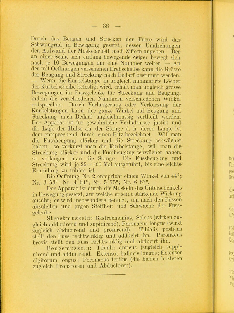Durch das Beugen und Strecken der Füsse wird das Schwungrad in Bewegung gesetzt, dessen Umdrehungen den Aufwand der Muskelarbeit nach Ziffern angeben. Der an einer Scala sich entlang bewegende Zeiger bewegt sich nach je 10 Bewegungen um eine Nummer weiter. — An der mit Oeffnungen versehenen Drehscheibe kann die Grösse der Beugung und Streckung nach Bedarf bestimmt werden. — Wenn die Kurbelstange in ungleich nummerirte Löcher der Kurbelscheibe befestigt wird, erhält man ungleich grosse- Bewegungen im Fussgelenke für Streckung und Beugung, indem die verschiedenen Nummern verschiedenen Winkel entsprechen. Durch Verlängerung oder Verkürzung der Kurbelstangen kann der ganze Winkel auf Beugung und Streckung nach Bedarf ungleichmässig vertlieilt werden. Der Apparat ist für gewöhnliche Verhältnisse justirt und die Lage der Hülse an der Stange d. h. deren Länge ist dem entsprechend durch einen Ritz bezeichnet. Will man die Fussbeugung stärker und die Streckung schwächer haben, so verkürzt man die Kurbelstange, will man die Streckung stärker und die Fussbeugung schwächer haben, so verlängert man die Stange. Die Fussbeugung und Streckung wird je 25—100 Mal ausgeführt, bis eine leichte Ermüdung zu fühlen ist. Die Oeffnung Nr. 2 entspricht einem Winkel von 44°; Nr. 3 53; Nr. 4 64; Nr. 5 75°; Nr. 6 87°. Der Apparat ist durch die Muskeln des Unterschenkels in Bewegung gesetzt, auf welche er seine stärkende Wirkung ausübt; er wird insbesondere benutzt, um nach den Füssen abzuleiten und gegen Steifheit und Schwäche der Fuss- gelenke. Streckmuskeln: Gastrocnemius, Soleus (wirken zu- gleich adducirend und supinirend), Peronaeus longus (wirkt zugleich abducirend und pronirend). Tibialis posticus stellt den Fuss rechtwinklig und adducirt ihn. Peronaeus brevis stellt den Fuss rechtwinklig und abducirt ihn. Beugemuskeln: Tibialis anticus (zugleich suppi- nirend und adducirend. Extensor hallucis longus; Extensor digitorum longus; Peronaeus tertius (die beiden letzteren zugleich Pronatoren und Abductoren).