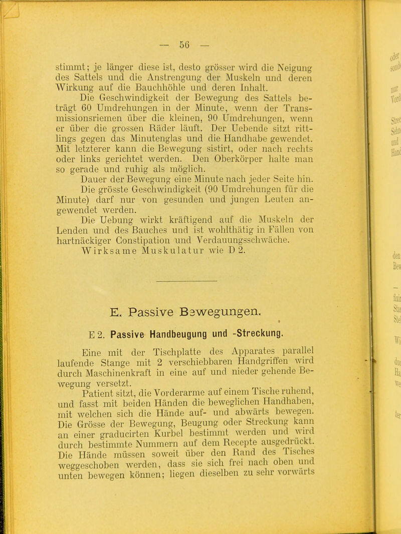 stimmt; je länger diese ist, desto grösser wird die Neigung des Sattels und die Anstrengung der Muskeln und deren Wirkung auf die Bauchhöhle und deren Inhalt. Die Geschwindigkeit der Bewegung des Sattels be- trägt 60 Umdrehungen in der Minute, wenn der Trans- missionsriemen über die kleinen, 90 Umdrehungen, wenn er über die grossen Räder läuft. Der Uebende sitzt ritt- lings gegen das Minutenglas und die Handhabe gewendet. Mit letzterer kann die Bewegung sistirt, oder nach rechts oder links gerichtet werden. Den Oberkörper halte man so gerade und ruhig als möglich. Dauer der Bewegung eine Minute nach jeder Seite hin. Die grösste Geschwindigkeit (90 Umdrehungen für die Minute) darf nur von gesunden und jungen Leuten an- gewendet werden. Die Uebung wirkt kräftigend auf die Muskeln der Lenden und des Bauches und ist wohlthätig in Fällen von hartnäckiger Gonstipation und Verdauungsschwäche, Wirksame Muskulatur wie D 2. E. Passive Bswegungen. « E 2. Passive Handbeugung und -Streckung. Eine mit der Tischplatte des Apparates parallel laufende Stange mit 2 verschiebbaren Handgriffen wird durch Maschinenkraft in eine auf und nieder gehende Be- wegung versetzt. Patient sitzt, die Vorderarme auf einem Tische ruhend, und fasst mit beiden Händen die beweglichen Handhaben, mit welchen sich die Hände auf- und abwärts bewegen. Die Grösse der Bewegung, Beugung oder Streckung kann an einer graducirten Kurbel bestimmt werden und wn-d durch bestimmte Nummern auf dem Recepte ausgedruckt. Die Hände müssen soweit über den Rand des Tisches weggeschoben werden, dass sie sich frei nach oben und unten bewegen können; liegen dieselben zu sehr vorwärts