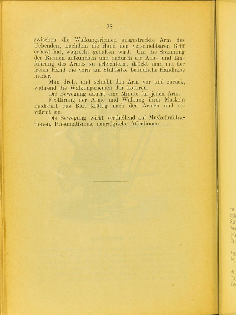 zwischen die Walkungsriemen ausgestreckte Arm des Uebenden, naclidem die Hand den verschiebbaren Griff erfasst hat, wagrecht gehalten wird. Um die Spannung der Riemen aufzuheben und dadurch die Aus- und Ein- führung des Armes zu erleichtern, drückt man mit der freien Hand die vorn am Stuhlsitze befindliche Handhabe nieder. Man dreht und schiebt den Arm vor und zurück, während die Walkungsriemen ihn frottiren. Die Bewegung dauert eine Minute für jeden Arm. Frottirung der Arme und Walkung ihrer Muskeln befördert das Blut kräftig nach den Armen und er- wärmt sie. Die Bewegung wirkt vertheilend auf Muskelinfiltra- tionen, Rheumatismus, neuralgische Affectionen.