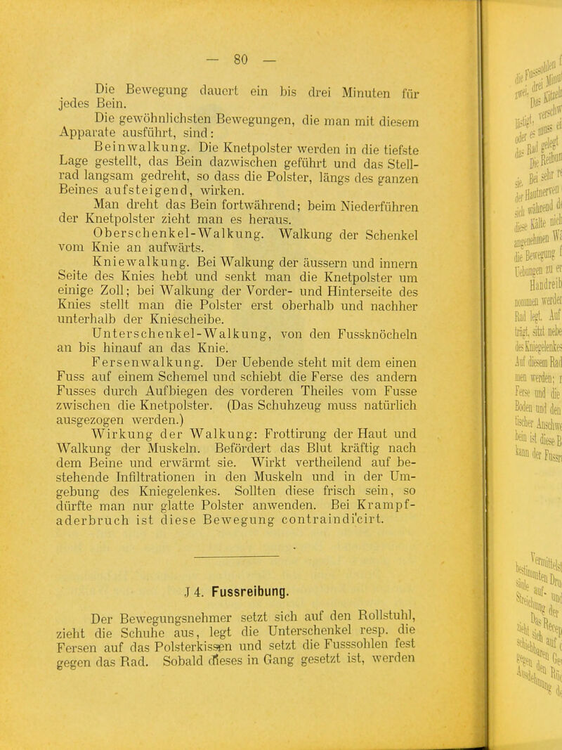 Die Bewegung dauert ein bis drei Minuten für jedes Bein. Die gewöhnlichsten Bewegungen, die man mit diesem Apparate ausführt, sind: Beinwalkung. Die Knetpolster werden in die tiefste Lage gestellt, das Bein dazwischen geführt und das Stell- rad langsam gedreht, so dass die Polster, längs des ganzen Beines aufsteigend, wirken. Man dreht das Bein fortwährend; beim Niederführen der Knetpolster zieht man es heraus. Oberschenkel-Walkung. Walkung der Schenkel vom Knie an aufwärts. Kniewalkung. Bei Walkung der äussern und innern Seite des Knies hebt und senkt man die Knetpolster um einige Zoll; bei Walkung der Vorder- und Hinterseite des Knies stellt man die Polster erst oberhalb und nachher unterhalb der Kniescheibe. Ünterschenkel-Walkung, von den Fussknöcheln an bis hinauf an das Knie^ Fersen walkung. Der Uebende steht mit dem einen Fuss auf einem Schemel und schiebt die Ferse des andern Fusses durch Aufbiegen des vorderen Theiles vom Fusse zwischen die Knetpolster. (Das Schuhzeug muss natürlich ausgezogen werden.) Wirkung der Walkung: Frottirung der Haut und Walkung der Muskeln. Befördert das Blut kräftig nach dem Beine und erwärmt sie. Wirkt vertheilend auf be- stehende hifiltrationen in den Muskeln und in der Um- gebung des Kniegelenkes. Sollten diese frisch sein, so dürfte man nur glatte Polster anwenden. Bei Krampf- aderbruch ist diese Bewegung contraindi'cirt. J4. Fussreibung. Der Bewegungsnehmer setzt sich auf den Bollstuhl, zieht die Schuhe aus, legt die Unterschenkel resp. die Fersen auf das Polsterkissen und setzt die Fusssohlen fest gegen das Rad. Sobald cT?eses in Gang gesetzt ist, werden