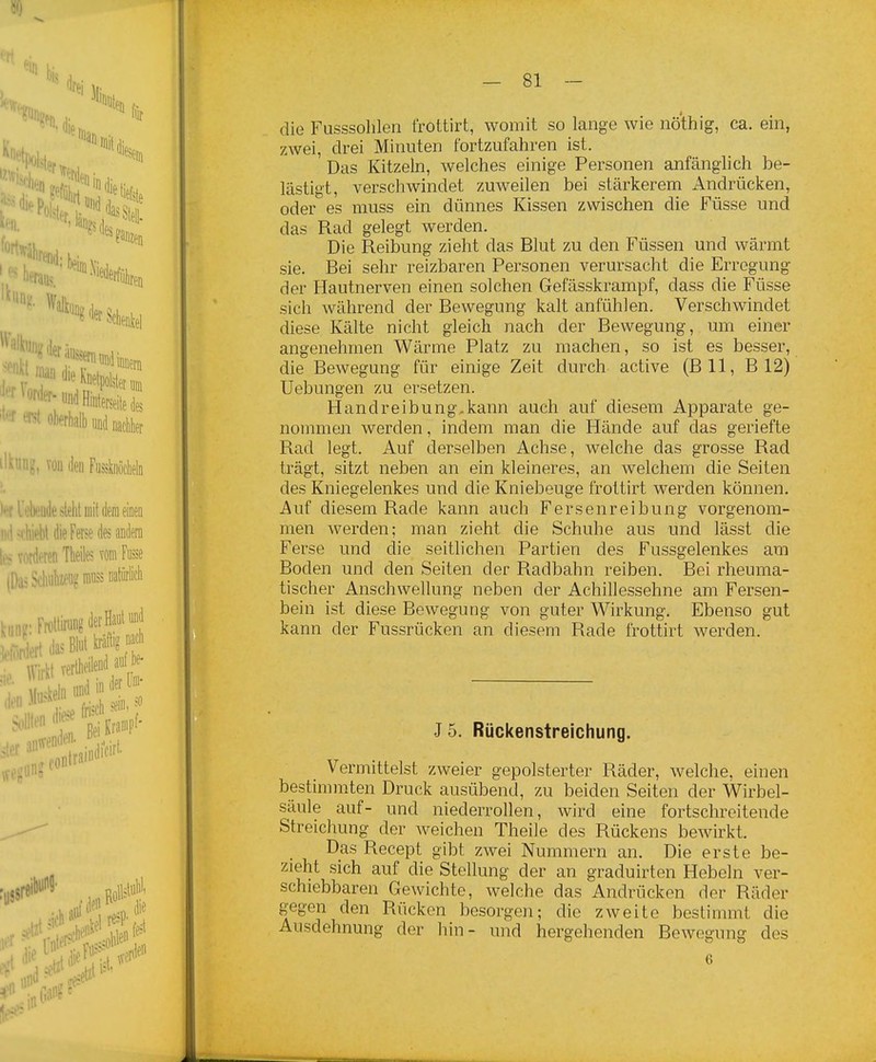 die Fusssolilen frottirt, womit so lange wie nöthig, ca. ein, zwei, drei Minuten fortzufahren ist. Das Kitzeln, welches einige Personen anfänglich be- lästigt, verschwindet zuweilen bei stärkerem Andrücken, oder es muss ein dünnes Kissen zwischen die Füsse und das Rad gelegt werden. Die Reibung zieht das Blut zu den Füssen und wärmt sie. Bei sehr reizbaren Personen verursacht die Erregung der Hautnerven einen solchen Gefässkrampf, dass die Füsse sich während der Bewegung kalt anfühlen. Verschwindet diese Kälte nicht gleich nach der Bewegung, um einer angenehmen Wärme Platz zu machen, so ist es besser, die Bewegung für einige Zeit durch active (Bll, B 12) üebungen zu ersetzen. Handreibung,kann auch auf diesem Apparate ge- nommen werden, indem man die Hände auf das geriefte Rad legt. Auf derselben Achse, Avelche das grosse Rad trägt, sitzt neben an ein kleineres, an welchem die Seiten des Kniegelenkes und die Kniebeuge frottirt werden können. Auf diesem Rade kann auch Fersenreibung vorgenom- men werden; man zieht die Schuhe aus und lässt die Ferse und die seitlichen Partien des Fussgelenkes am Boden und den Seiten der Radbahn reiben. Bei rheuma- tischer Anschwellung neben der Achillessehne am Fersen- bein ist diese Bewegung von guter Wirkung. Ebenso gut kann der Fussrücken an diesem Rade frottirt werden. J5. Rückenstreichung. Vermittelst zweier gepolsterter Räder, welche, einen bestimmten Druck ausübend, zu beiden Seiten der Wirbel- säule auf- und niederrollen, wird eine fortschreitende Streichung der weichen Theile des Rückens bewirkt. Das Recept gibt zwei Nummern an. Die erste be- zieht sich auf die Stellung der an graduirten Hebeln ver- schiebbaren Gewichte, welche das Andrücken der Räder gegen den Rücken besorgen; die zweite bestimmt die Ausdehnung der liin- und hergehenden Bewegung des 6