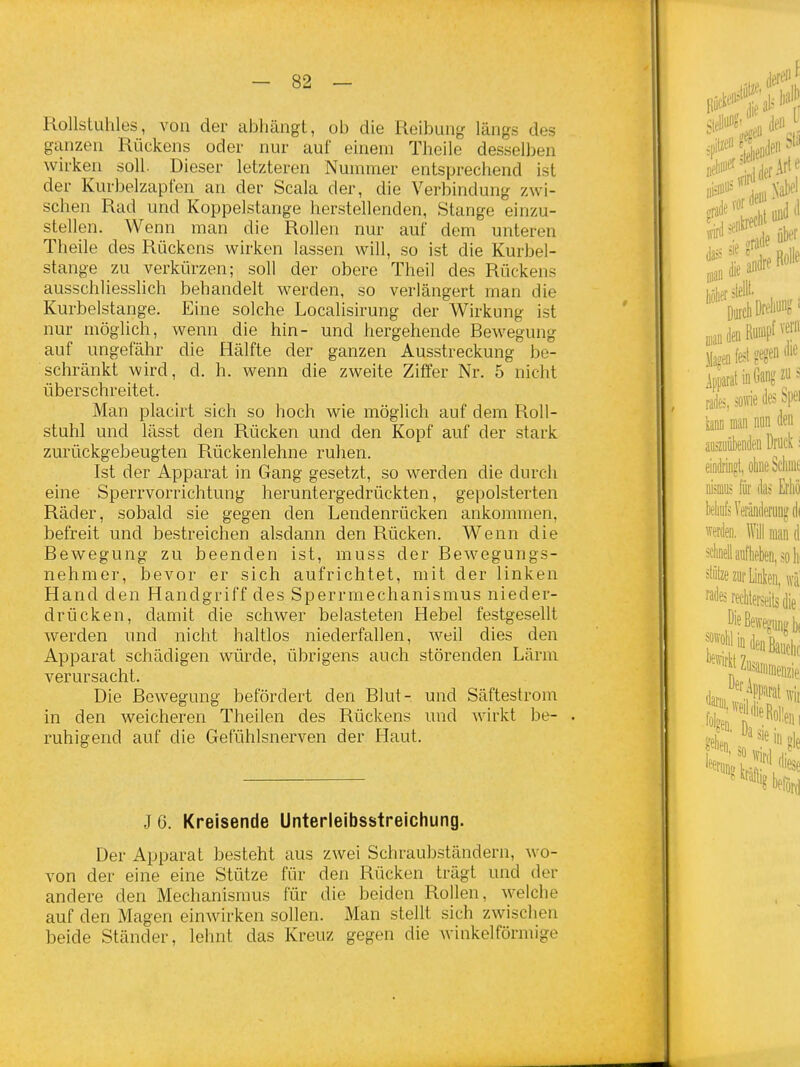 Rollstuhles, von der abhängt, ob die Reibung längs des gianzen Rückens oder nur auf einem Theile desselben wirken soll. Dieser letzteren Nummer entsprechend ist der Kurbelzapfen an der Scala der, die Verbindung zwi- schen Rad und Koppelstange herstellenden, Stange einzu- stellen. Wenn man die Rollen nur auf dem unteren Theile des Rückens wirken lassen will, so ist die Kurbel- stange zu verkürzen; soll der obere Theil des Rückens ausschliesslich behandelt werden, so verlängert man die Kurbelstange. Eine solche Localisirung der Wirkung ist nur möglich, wenn die hin- und hergehende Bewegung auf ungefähr die Hälfte der ganzen Ausstreckung be- schränkt wird, d. h. wenn die zweite Ziffer Nr. 5 nicht überschreitet. Man placirt sich so hoch wie möglich auf dem Roll- stuhl und lässt den Rücken und den Kopf auf der stark zurückgebeugten Rückenlehne ruhen. Ist der Apparat in Gang gesetzt, so werden die durch eine Sperrvorrichtung heruntergedrückten, gepolsterten Räder, sobald sie gegen den Lendenrücken ankommen, befreit und bestreichen alsdann den Rücken. Wenn die Bewegung zu beenden ist, muss der Bewegungs- nehmer, bevor er sich aufrichtet, mit der linken Hand den Handgriff des Sperrmechanismus nieder- drücken, damit die schwer belasteten Hebel festgesellt werden und nicht haltlos niederfallen, weil dies den Apparat schädigen würde, übrigens auch störenden Lärm verursacht. Die Bewegung befördert den Blut- und Säftestrom in den weicheren Theilen des Rückens und wirkt be- . ruhigend auf die Gefühlsnerven der Haut. J6. Kreisende Unterleibsstreichung. Der Apparat besteht aus zwei Schraubständern, wo- von der eine eine Stütze für den Rücken trägt und der andere den Mechanismus für die beiden Rollen, welche auf den Magen einwirken sollen. Man stellt sich zwischen beide Ständer, lehnt das Kreuz gegen die winkelförmige