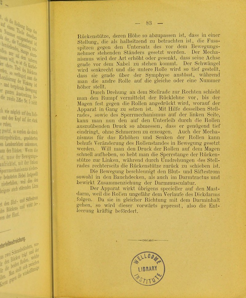 Rückenstütze, deren Höhe so abzupassen ist, dass in einer Stellung, die als halbsitzend zu betrachten ist, die Fuss- spitzen gegen den Untersatz des vor dem Bewegungs- nehmer stehenden Ständers gesetzt werden. Der Mecha- nismus wird der Art erhöht oder gesenkt, dass seine Achse grade vor dem Nabel zu stehen kommt. Der Schwängel wird senkrecht und die untere Rolle wird so tief gestellt, dass sie grade über der Symphyse anstösst, während man die andre Rolle auf die gleiche oder eine Nummer höher stellt. Durch Drehung an dem Stellrade zur Rechten schiebt man den Rumpf vermittelst der Rücklehne vor, bis der Magen fest gegen die Rollen angedrückt wird, worauf der Apparat in Gang zu setzen ist. Mit Hilfe desselben Stell- rades, sowie des Sperrmechanismus auf der linken Seite, kann man nun den auf den Unterleib durch die Rollen auszuübenden Druck so abmessen, dass er genügend tief eindringt, ohne Schmerzen zu erzeugen. Auch der Mecha- nismus für das Erhöhen und Senken der Rollen kann behufs Veränderung des Rollenstandes in Bewegung gesetzt werden. Will man den Druck der Rollen auf dem Magen schnell aufheben, so hebt man die Sperrstange der Rücken- stütze zur Linken, während durch Umdrehungen des Stell- rades rechterseits die Rückenstütze zurück zu schieben ist. Die Bewegung beschleunigt den Blut- und Säftestrom sowohl in den Bauchdecken, als auch im Darmtractus und bewirkt Zusammenziehung der Darmmusculatur. Der Apparat wirkt übrigens specieller auf den Mast- darm, weil die Rollen ungefähr dem Verlaufe des Dickdarms folgen. Da sie in gleicher Richtung mit dem Darminhalt gehen, so wird dieser vorwärts gepresst, also die Ent- leerung kräftig betordert.