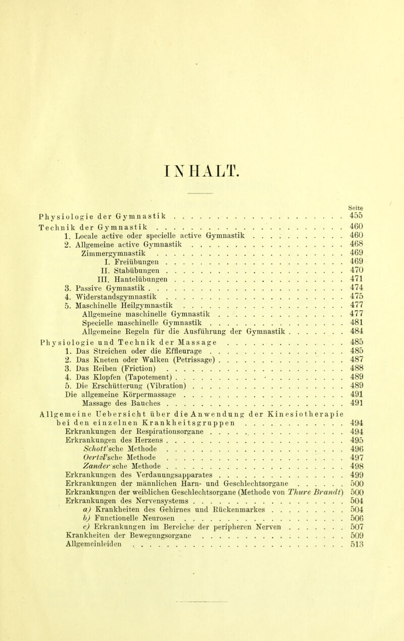 Seite Physiologie der Gymnastik 455 Teclmik der Gymnastik 460 1. Locale active oder specielle active Gymnastik 460 2. Allgemeine active Gymnastik 468 Zimmergymnastik 469 I. Freiiibungen 469 II. Stabiibungen 470 LTI. Hanteliibungen 471 3. Passive Gymnastik 474 4. Widerstandsgymnastik 475 5. Maschinelle Heilgymnastik 477 Allgemeine maschinelle Gymnastik 477 Specielle maschinelle Gymnastik 481 Allgemeine Regeln fur die Ausfiihrung der Gymnastik 484 Physiologie und Teclmik der Massage 485 1. Das Streichen oder die Effleurage 485 2. Das Kneten oder Walken (Petrissage) 487 3. Das Reiben (Friction) 488 4. Das Klopfen (Tapotement) ■ 489 5. Die Erschiitterung (Vibration) 489 Die allgemeine Korpermassage 491 Massage des Bauches 491 Allgemeine Uebersicht iiber die Anwendung der Kinesiotherapie beideneinzelnenKrankheitsgruppen 494 Erkrankungen der Respirationsorgane 494 Erkrankungen des Herzens 495 Schotfsche Methode 496 OerUl'sohz Methode 497 Zander sche Methode 498 Erkrankungen des Verdauungsapparates 499 Erkrankungen der mannlichen Harn- und Geschlechtsorgane 500 Erkrankungen der weiblichen Geschlechtsorgane (Methode von Thure Brandt) 500 Erkrankungen des Nervensystems 504 a) Krankheiten des Gehirnes und Riickenmarkes 504 b) Functionelle Neurosen 500 c) Erkrankungen im Bereiche der peripheren Nerven 507 Krankheiten der Bewegungsorgane 509 Allgemeinleiden 518