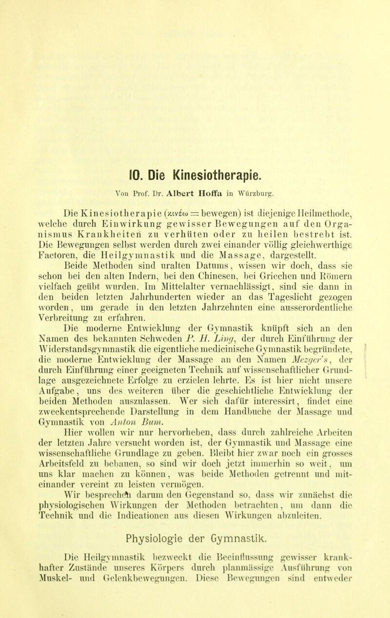 10. Die Kinesiotherapie. Von Prof. Dr. Albert Hoffa in Wurzburg. Die Kinesiotherapie (xivew = bewegen) ist diejenige Heilmethode, welche durch Einwirkung gewisser Bewegungen auf den Orga- nismus Krankheiten zu verhiiten oder zu heilen bestrebt ist. Die Bewegungen selbst werden durch zwei einander vollig gleichwerthige Factoren, die Heilgymnastik und die Massage, dargestellt. Beide Methoden sind uralten Datums, wissen wir doch, dass sie schon bei den alten Tndern, bei den Chinesen, bei Griechen und Romern vielfach geiibt wurden. Im Mittelalter vernachlassigt, sind sie dann in den beiden letzten Jahrhunderten wieder an das Tageslicht gezogen worden, um gerade in den letzten Jahrzehnten eine ausserordentliche Verbreitung zu erfahren. Die moderne Entwicklung der Gymnastik kniipft sich an den Namen des bekannten Schweden P. H. Ling, der durch Einfuhrimg der Widerstandsgymnastik die eigentlichemedicinische Gymnastik begriindete, die moderne Entwicklung der Massage an den Namen Merger's, der durch Einfiihrung einer geeigneten Technik auf wissenschaftlicher Grund- lage ausgezeichnete Erfolge zu erzielen lehrte. Es ist trier nicht unsere Aufgabe, uns des weiteren iiber die geschiclitliche Entwicklung der beiden Methoden auszulassen. Wer sich dafiir interessirt, findet eine zweckentsprechende Darstellung in dem Handbuche der Massage und Gymnastik von Anton Bum. Hier wollen wir nur hervorheben, dass durch zahlreiche Arl)eiten der letzten Jahre versucht worden ist, der Gymnastik und Massage eine wissenschaftliche Grundlage zu geben. Bleibt hier zwar noch ein grosses Arbeitsfeld zu bebauen, so sind wir doch jetzt immerhin so weit, um uns klar machen zu konnen, was beide Methoden getrennt und mit- einander vereint zu leisten vermogen. Wir bespreche\i darum den Gegenstand so, dass wir zunaclist die physiologischen A\rirkungen der Methoden betrachten, um dann die Technik und die Indicationen aus diesen Wirkungen abzuleiten. Physiologie der Gymnastik. Die Heilgymnastik bezweckt die Becintiussung gewisser krank- hafter Zustiincle unseres Korpers durch ])lanm;issi<:(4 Aust'iihrung von Muskel- und Gelenkbewegungen. Diese Bewegungen sind entweder