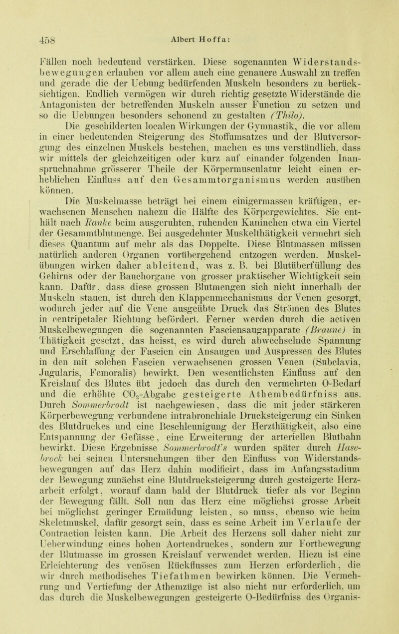 Fallen noch bedeutend verstarken. Diese sogenannten Widerstands- bewegungen erlauben vor allem aucb eine genauere Auswahl zu treffen und gerade die der Uebung bediirfenden Muskeln besonders zu beriick- sichtigen. Endlich vermogen wir durch richtig gesetzte Widerstande die Antagonisten der betreffenden Muskeln ausser Function zu setzen und so die Uebungen besonders schonend zu gestalten (Thilo). Die gescbilderten localen Wirkungen der Gymnastik, die vor allem in einer bedeutenden Steigerung des Stoffunisatzes und der Blutversor- gimg des einzelnen Muskels bestehen, machen es uns verstandlich, dass wir mittels der gleichzeitigen oder kurz auf einander folgenden Inan- spruchnahme grosserer Theile der Korpermusculatur leicht einen er- heblichen Einfluss auf den Gesammtorganismus werden ausiiben konnen. Die Muskelmasse betragt l>ei einem einigermassen kraftigen, er- wachsenen Menschen nahezu die Halfte des Korpergewichtes. Sie ent- halt nach Banke beim ausgeruhten, ruhenden Kaninchen etwa ein Viertel der Gesammtblutmenge. Bei ausgedehnter Muskelthatigkeit vermehrt sich dieses Quantum auf mehr als das Doppelte. Diese Blutmassen miissen natiirlich anderen Organen voriibergehend entzogen werden. Muskel- iibungen wirken daher ableitend, was z. B. bei Blutuberfiillung des Gehirns oder der Baucborgane von grosser praktischer Wichtigkeit sein kann. Daftir, dass diese grossen Blutmengen sich nicht innerhalb der Muskeln stauen, ist durch den Klappenmechanismus der Venen gesorgt, wodurch jeder auf die Vene ausgeiibte Druck das Stromen des Blutes in eentripetaler Richtung befordert. Ferner werden durch die activen Muskelbewegungen die sogenannten Fasciensaugapparate (Braune) in Thatigkeit gesetzt, das heisst, es wird durch abwechselnde Spannung und Erschlaffung der Fascien ein Ansaugen und Auspressen des Blutes in den mit solchen Fascien verwachsenen grossen Venen (Subclavia, Jugularis, Femoralis) bewirkt. Den wesentlichsten Einfluss auf den Kreislauf des Blutes iibt jedoch das durch den vermehrten O-Bedarf und die erhohte C02-Abgabe gesteigerte Athembediirfniss aus. Durch Sommerhrodt ist nachgewiesen, dass die mit jeder starkeren Korperbewegung verbundene intrabronchiale Drucksteigerung ein Sinken des Blutdruckes und eine Beschleunigung der Herzthatigkeit, also eine Entspannung der Gefitsse, eine Erweiterung der arteriellen Blutbahn bewirkt. Diese Ergebnisse Sommerhrodt's wurden spater durch Hase- brock bei seinen Untersuchungen iiber den Einfluss von Widerstands- bewegungen auf das Herz dahin modificirt, dass im Anfangsstadium der Bewegung zunachst eine P)lutdrucksteigerung durch gesteigerte Herz- arbeit erfolgt, worauf dann bald der Blutdruck tiefer als vor Beginn der Bewegung fallt. Soil nun das Herz eine moglichst grosse Arbeit bei moglichst geringer Ermiidung leisten, so muss, ebenso wie beim Skeletmuskel, dafiir gesorgt sein, dass es seine Arbeit im Verlaufe der Contraction leisten kann. Die Arbeit des Herzens soil daher nicht zur Ueberwindung eines hohen Aorteridruckes, sondern zur Fortbewegung der Blutmasse im grossen Kreislauf verwendet werden. Hiezu ist eine Erleichterung des venosen Riickflusses zum Herzen erforderlich, die wir durch methodisches Tiefathmen be wirken konnen. Die Vermeh- rung und Vertiefung der Athemziige ist also nicht nur erforderlich, am das durch die Muskelbewegungen gesteigerte O-Bediirfniss des Organis-