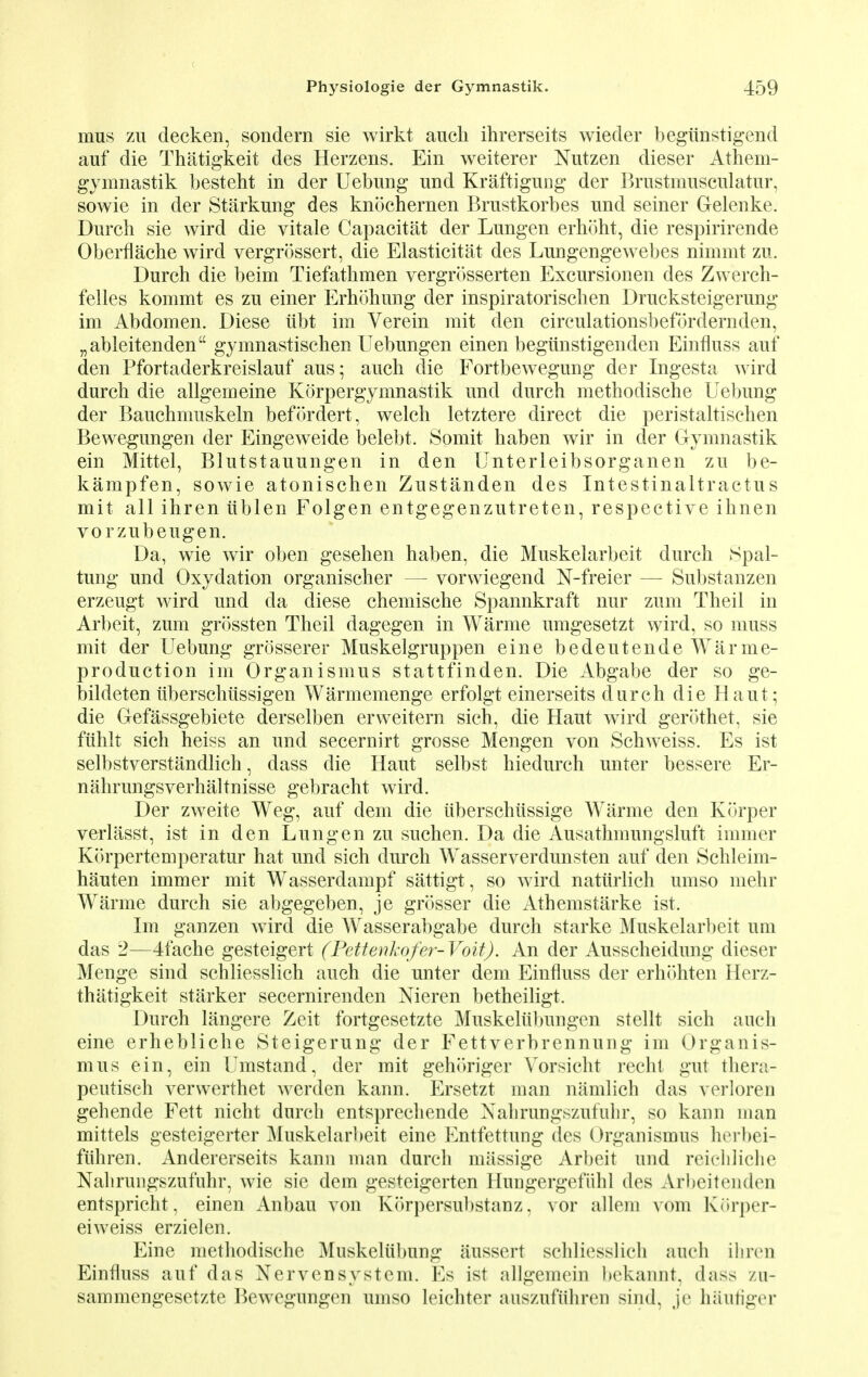 mus zu decken, sondern sie wirkt auck ikrerseits wieder begiinstigend auf die Thatigkeit des Herzens. Ein weiterer Nutzen dieser Athem- gymnastik besteht in der Uebung und Kraftigung der Brustmusciilatur, sowie in der Starkung des knochernen Brustkorbes und seiner Gelenke. Durch sie wird die vitale Capacitat der Lungen erhoht, die respirirende Oberflache wird vergrossert, die Elasticity des Lungengewebes nimmt zu. Durch die beim Tiefathmen vergrosserten Excursionen des Zwerch- felles kommt es zu einer Erhohung der inspiratorischen Drucksteigerung im Abdomen. Diese iibt im Verein mit den circulationsbefordernden, „ableitenden gymnastischen Uebungen einen begiinstigenclen Einfluss auf den Pfortaderkreislauf aus; auck die Fortbewegung der Ingesta wird durch die allgemeine Korpergymnastik und durch methodische Uebung der Bauchmuskeln befordert, welch letztere direct die peristaltischen Bewegungen der Eingeweide belebt. Somit haben wir in der Gymnastik ein Mittel, Blutstauungen in den Unterleibsorganen zu be- kampfen, sowie atonischen Zustanden des Intestinaltractus mit all ihren iiblen Folgen entgegenzutreten, respective ihnen vorzubeugen. Da, wie wir oben gesehen haben, die Muskelarbeit durch Spal- tung und Oxydation organischer — vorwiegend N-freier — Substanzen erzeugt wird und da diese chemische Spannkraft nur zum Theil in Arbeit, zum grossten Theil dagegen in Warme umgesetzt wird, so muss mit der Uebung grosserer Muskelgruppen eine bedeutende Warme- production im Organismus stattfinden. Die Abgabe der so ge- bildeten iiberschtissigen Warmemenge erfolgt einerseits durch die Haut; die Gefassgebiete derselben erweitern sich, die Haut wird gerothet, sie ftihlt sich heiss an und secernirt grosse Mengen von Schweiss. Es ist selbstverstandlich, dass die Haut selbst hiedurch unter bessere Er- nahrungsverhaltnisse gebracht wird. Der zweite Weg, auf dem die iiberschiissige Warme den Korper verlasst, ist in den Lungen zu suchen. Da die Ausathmungsluft immer K(>rpertemperatur hat und sich durch Wasserverdunsten auf den Schleim- hauten immer mit Wasserdampf sattigt, so wird naturlich umso mehr Warme durch sie abgegeben, je grosser die Athemstarke ist. Im ganzen wird die Wasserabgabe durch starke Muskelarbeit urn das 2—4fache gesteigert (Pettenkofer-Voit). An der Ausscheidung dieser Menge sind schliesslich auch die unter dem Einfluss der erhohten Herz- thatigkeit starker secernirenden Nieren betheiligt. Durch langere Zeit fortgesetzte Muskeliibungen stellt sich auch eine erhebliche Steigerung der Fettverbrennung im Organis- mus ein, ein Umstand, der mit gehoriger Vorsicht recht gut thera- peutisch vervverthet werden kann. Ersetzt man niimlich das verloren gehende Fett nicht durch entsprechende Xahrungszufuhr, so kaim man mittels gesteigerter Muskelarbeit eine Entfettung des Organismus herbei- fithren. Andererseits kann man durch miissige Arbeit und reicliliclie Nahrungszufuhr, wie sie dem gesteigerten Hungergefiihl des ArbeitendeD entspricht, einen Anbau von Korpersubstanz, vor allem vom Korper- eiweiss erzielen. Eine methodische Muskelubung aussert schliesslich auch ihren Einfluss auf das Nervensystem. Es ist allgemeiii bekannt, dass zu- sammengesetzte Bewegungen umso leichter auszufuhren sind, je haufiger