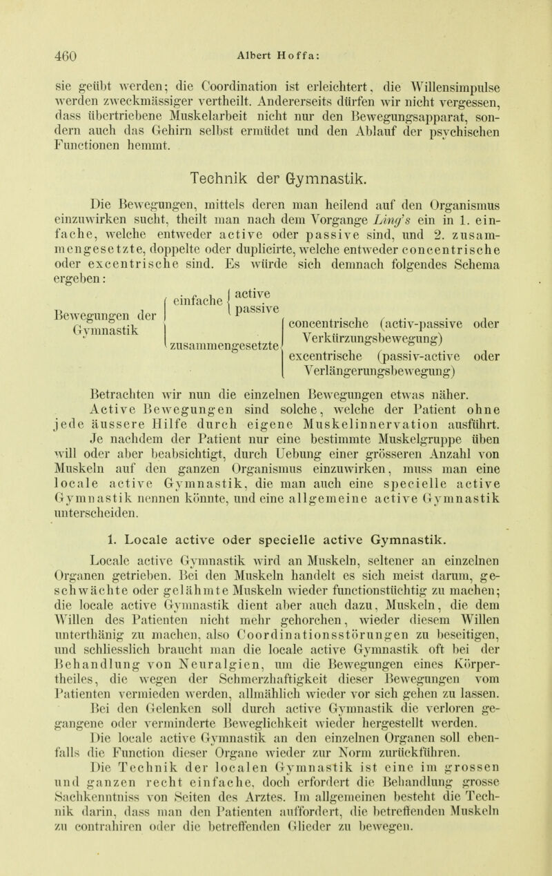 sie geiibt warden; die Coordination ist erleichtert, die Willensimpulse werden zAveckmassiger vertheilt. Andererseits diirfen wir nicht vergessen, dass iibertriebene Muskelarbeit nicht nur den Bewegungsapparat, son- dern auch das Gehirn selbst ermtidet und den Ablauf der psychischen Functionen hemmt. Die Bewegungen, roittels deren man heilend auf den Organismus einzuwirken sucht, theilt man nach dem Vorgange Ling's ein in 1. ein- fache, welche entweder active oder passive sind, und 2. zusam- mengesetzte, doppelte oder duplicirte, welche entweder concentrische oder excentrische sind. Es wiirde sich demnach folgendes Schema ergeben: Betrachten wir nun die einzelnen Bewegungen etwas naher. Active Bewegungen sind solche, welche der Patient ohne jede aussere Hilfe durch eigene Muskelinnervation ausfuhrt. Je nachdem der Patient nur eine bestimmte Muskelgruppe iiben will oder aber beabsichtigt, durch Uebung einer grosseren Anzahl von Muskeln auf den ganzen Organismus einzuwirken, muss man eine locale active Gymnastik, die man auch eine specielle active Gymnastik nennen konnte, und eine allgemeine active Gymnastik unterscheiden. 1. Locale active oder specielle active Gymnastik. Locale active Gymnastik wird an Muskeln, seltener an einzelnen Organen getrieben. Bei den Muskeln handelt es sich meist darum, ge- schwachte oder gelahmte Muskeln wieder functionstuchtig zu machen; die locale active Gymnastik dient aber auch dazu, Muskeln, die dem Willen des Patienten nicht mehr gehorchen, wieder diesem Willen unterthanig zu machen, also Coordinationsstorungen zu beseitigen, und schliesslich braucht man die locale active Gymnastik oft bei der Behandlung von Neuralgien, lira die Bewegungen eines Korper- theiles, die wegen der Schmerzhaftigkeit dieser Bewegungen vom Patienten vermieden werden, allmahlich wieder vor sich gehen zu lassen. Bei den Gelenken soil durch active Gymnastik die verloren ge- gangene oder verminderte Beweglichkeit wieder hergestellt werden. Die locale active Gymnastik an den einzelnen Organen soil eben- falls die Function dieser Organe wieder zur Norm zuruckfiihren. Die Technik der localen Gymnastik ist eine im grossen und ganzen recht einfache, doch erfordert die Behandlung grosse Snchkenntniss von Seiten des Arztes. Im allgemeinen besteht die Tech- nik darin, dass man den Patienten auffordert, die betreffenden Muskeln zu contrahiren oder die betrelfenden Olieder zu bewegen. Technik der Gymnastik. Bewegungen der Gymnastik concentrische (activ-passive oder Verkiirzungsbewegung) excentrische (passiv-active oder Verlangerungsbewegung) zusammengesetzte