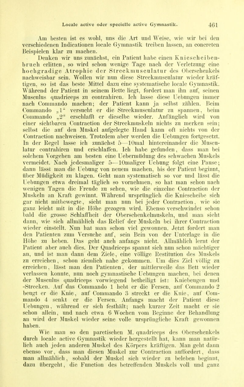 Am besten ist es wohl, uns die Art und Weise, wie wir bei den verschiedenen Indicationen locale Gymnastik treiben lassen, an concreten Beispielen klar zu machen. Denken wir nns zunachst, ein Patient habe einen Kniescheiben- brnch erlitten, so wird schon wenige Tage nach der Verletzung eine hochgradige Atrophie der Streckmusculatnr des Oberschenkels nachweisbar sein. Wollen wir nun diese Streckmusculatnr wieder kraf- tigen, so ist das beste Mittel dazu eine systematische locale Gymnastik. Wahrend der Patient in seinem Bette liegt, fordert man ihn auf, seinen Musculus quadriceps zu contrahiren. Ich lasse diese Uebungen immer nach Commando machen; der Patient kann ja selbst zahlen. Beim Commando „1 versucht er die Streckmusculatur zu spannen, beim Commando „2 erschlafft er dieselbe wieder. Anfanglick wird von einer sichtbaren Contraction der Streckmuskeln nichts zu merken sein; selbst die auf den Muskel aufgelegte Hand kann oft nichts von der Contraction nachweisen. Trotzdem aber werden die Uebungen fortgesetzt. In der Kegel lasse ich znnachst 5—lOmal hintereinander die Muscu- latur contrahiren und erschlaffen. Ich habe gefunden, dass man bei solchem Vorgehen am besten eine Uebermiidung des schwachen Muskels vermeidet. Nach jedesmaliger 5—lOmaliger Uebung folgt eine Pause; dann lasst man die Uebung von neuem machen, bis der Patient beginnt, iiber Miidigkeit zu klagen. Geht man systematisch so vor und lasst die Uebungen etwa dreimal taglich so vornehmen, so hat man schon nach wenigen Tagen die Freude zu sehen, wie die einzelne Contraction der Muskeln an Kraft gewinnt. Wahrend urspriinglich die Kniescheibe sich gar nicht mitbewegte, sieht man nun bei jeder Contraction, wie sie ganz leicht mit in die Hohe gezogen wird. Ebenso verschwindet schon bald die grosse Schlaffheit der Oberschenkelmuskeln, und man sieht dann, wie sich allmahlich das Relief der Muskeln bei ihrer Contraction wieder einstellt. Nun hat man schon viel gewonnen. Jetzt fordert man den Patienten zum Versuche auf, sein Bein von der Unterlage in die Hohe zu heben. Das geht auch anfangs nicht. Allmahlich lernt der Patient aber auch dies. Der Quadriceps spannt sich nun schon machtiger an, und ist man dann dem Ziele, eine vollige Restitution des Muskels zu erreichen, schon ziemlich nahe gekommen. Um dies Ziel vollig zu erreichen, lasst man den Patienten , der mittlerweile das Bett wieder verlassen konnte, nun noch gymnastische Uebungen machen, bei denen der Musculus quadriceps vorwiegend betheiligt ist: Kniebeugen und -Strecken. Auf das Commando 1 hebt er die Fersen, auf Commando 2 beugt er die Knie, auf Commando 3 streckt er die Knie, auf Com- mando 4 senkt er die Fersen. Anfangs macht der Patient diese Uebungen, wahrend er sich festhalt; nach kurzer Zeit macht er sie schon allein, und nach etwa 6 Wochen vom Beginne der Behandlung an wird der Muskel wieder seine voile urspriingliche Kraft gewonnen haben. Wie man so den paretischen M. quadriceps des Oberschenkels durch locale active Gymnastik wieder hergestellt hat, kann man natiir- lich auch jeden anderen Muskel des Korpers kraftigen. Man geht dann ebenso vor, dass man diesen Muskel zur Contraction auffordert, dass man allmahlich, sobald der Muskel sich wieder zu beleben beginnt, dazu iibergeht, die Function des betreftenden Muskels voll und ganz