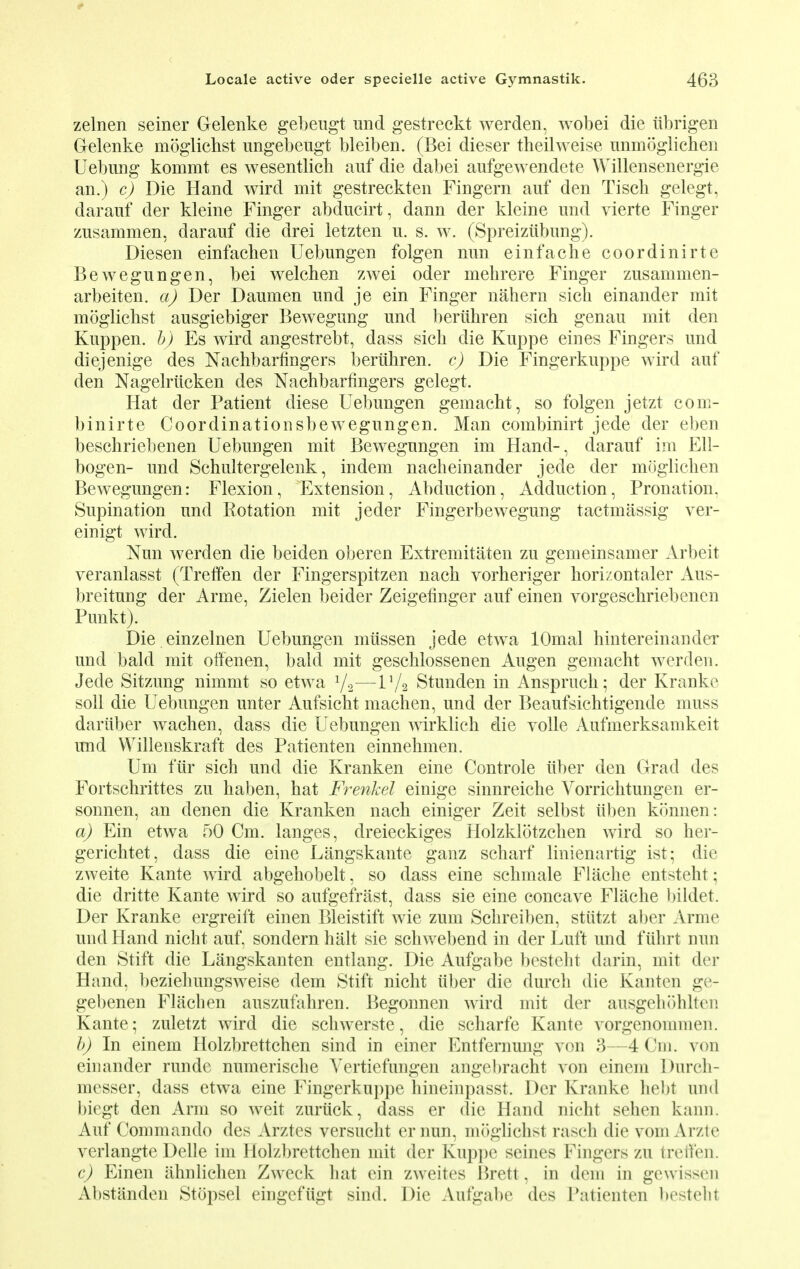 zelnen seiner Gelenke gebeugt und gestreckt werden, wobei die ubrigen Gelenke moglichst ungebeugt bleiben. (Bei dieser theilweise unmoglichen Uebung kommt es wesentlich auf die dabei aufgewendete Willensenergie an.) c) Die Hand wird mit gestreckten Fingern auf den Tisch gelegt, darauf der kleine Finger abducirt, dann der kleine und vierte Finger zusammen, darauf die drei letzten u. s. w. (Spreiziibung). Diesen einfachen Uebungen folgen nun einfache coordinirte Bewegungen, bei welchen zwei oder mehrere Finger zusammen- arbeiten. a) Der Daumen und je ein Finger nahern sick einander mit moglichst ausgiebiger Bewegung und beriihren sich genau mit den Kuppen. b) Es wird angestrebt, dass sick die Kuppe eines Fingers und diejenige des Nachbarfingers beriihren. c) Die Fingerkuppe wird auf den Nagelriicken des Nachbarfingers gelegt. Hat der Patient diese Uebungen gemacht, so folgen jetzt com- binirte Coordinationsbewegungen. Man combinirt jede der eben beschriebenen Uebungen mit Bewegungen im Hand-, darauf im Ell- bogen- und Schultergelenk, indem nacheinander jede der moglichen Bewegungen: Flexion, Extension, Abduction, Adduction, Pronation. Supination und Rotation mit jeder Fingerbewegung tactmassig ver- einigt wird. Nun werden die beiden oberen Extremitaten zu gemeinsamer Arbeit veranlasst (Treffen der Fingerspitzen nach vorheriger horizontaler Aus- breituug der Arme, Zielen beider Zeigefinger auf einen vorgeschriebenen Punkt). Die einzelnen Uebungen miissen jede etwa lOmal hintereinander und bald mit offenen, bald mit geschlossenen Augen gemacht werden. Jede Sitzung nimmt so etwa 1/2—V/2 Stunden in Anspruch; der Kranke soil die Uebungen unter Aufsicht machen, und der Beaufsichtigende muss dariiber wachen, dass die Uebungen wirklich die voile Aufmerksamkeit und Willenskraft des Patienten einnehmen. Urn fur sich und die Kranken eine Controle iiber den Grad des Fortschrittes zu haben, hat Frenkel einige sinnreiche Vorrichtungen er- sonnen, an denen die Kranken nach einiger Zeit selbst iiben konnen: a) Ein etwa 50 Cm. langes, dreieckiges Holzklotzchen wird so her- gerichtet, dass die eine Langskante ganz scharf linienartig ist; die zweite Kante wird abgehobelt, so dass eine schmale Flache entsteht; die dritte Kante wircl so aufgefiiist, dass sie eine concave Flache bildet. Der Kranke ergreift einen Bleistift wie zum Schreiben, stiitzt aber Arme und Hand nicht auf, sondern halt sie schwebend in der Luft und fuhrt nun den Stift die Langskanten entlang. Die Aufgabe besteht darin, mit der Hand, beziehungsweise dem Stift nicht iiber die (lurch die Kanten ge- gel)enen Flachen auszufahren. Begonnen wird mit der ausgehohlten Kante ; zuletzt wird die schwerste, die scharfe Kante vorgenommen. b) In einem Holzbrettchen sind in einer Entfernung von 3—4(H). von einander runde numerische Vertiefungen angebracht von einem Durch- messer, dass etwa eine Fingerkuppe hineinpasst. Der Kranke hebt und biegt den Arm so weit zurtick, dass er die Hand nicht sehen kann. Auf Commando des Arztes versucht er nun, moglichst rasch die vom Arzte verlangte Delle im Holzbrettchen mit der Kuppe seines Fingers zu treffen. c) Einen ahnlichen Zweck hat ein zweites Brett, in dem in gewissen Abstimden Stopsel eingefiigt sind. Die Aufgabe des Patienten bestehl
