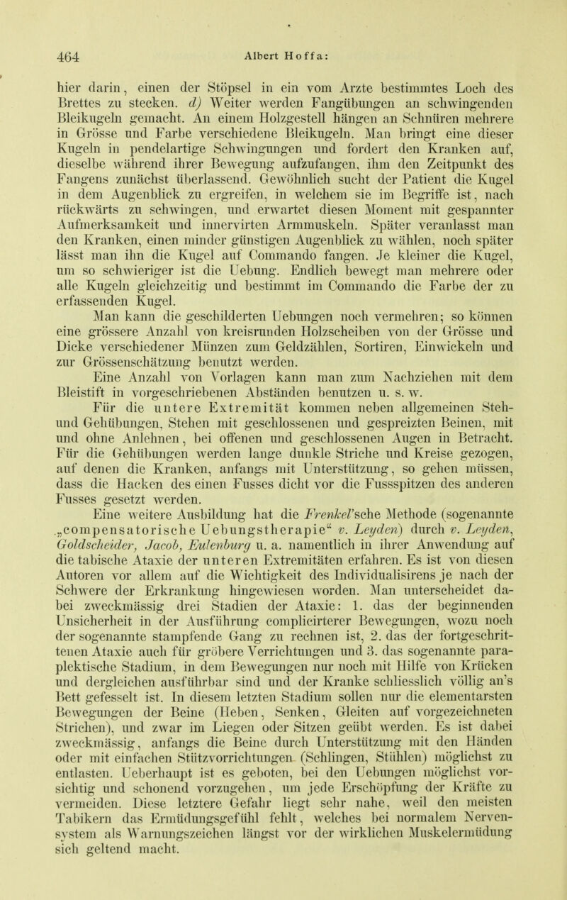 hier darin, einen der Stopsel in ein vom Arzte bestimmtes Loch des Brettes zu stecken. d) Weiter werden Fangiibungen an schwingenden Bleikugeln gemacht. An einem Holzgestell hangen an Schniiren mehrere in Grosse nnd Farbe verschiedene Bleikugeln. Man bringt eine dieser Kugeln in pendelartige Schwingungen und fordert den Kranken auf, dieselbe wahrend ihrer Bewegnng aufzufangen, ihm den Zeitpunkt des Fangens zunachst iiberlassend. Gewohnlich sucht der Patient die Kugel in dem Augenblick zn ergreifen, in welchem sie im Begriffe ist, nach riickwarts zu schwingen, und erwartet diesen Moment mit gespannter Aufmerksamkeit und innervirten Armmuskeln. Spater veranlasst man den Kranken, einen minder giinstigen Augenblick zu wahlen, noch spater lasst man inn die Kugel auf Commando fangen. Je kleiner die Kugel, um so schwieriger ist die Uebung. Endlich bewegt man mehrere oder alle Kugeln gleichzeitig und bestimmt im Commando die Farbe der zu erfassenden Kugel. Man kann die geschilderten Uebungen noch vermehren; so konnen eine grossere Anzahl von kreisrunden Holzscheiben von der Grosse und Dicke verschiedener Miinzen zum Geldzahlen, Sortiren, Einwickeln und zur Grossenschatzung benutzt werden. Eine Anzahl von Vorlagen kann man zum Nachziehen mit dem Bleistift in vorgeschriebenen Abstanden benutzen u. s. w. Fiir die untere Extremitat kommen neben allgemeinen Steh- und Gehiibungen, Stehen mit geschlossenen und gespreizten Beinen, mit und ohne Anlehnen, bei offenen und geschlossenen Augen in Betracht. Fiir die Gehiibungen werden lange dunkle Striche und Kreise gezogen, auf denen die Kranken, anfangs mit Unterstiitzung, so gehen miissen, dass die Hacken des einen Fusses dicht vor die Fussspitzen des anderen Fusses gesetzt werden. Eine weitere Ausbildung hat die FrenM'sohe Methode (sogenannte „compensatorische Uebungstherapie v. Leyden) durch v. Leyden, Goldscheider, Jacob, Eulenburg u. a. namentlich in ihrer Anwendung auf die tabische Ataxie der unteren Extremitaten erfahren. Es ist von diesen Autoren vor allem auf die Wichtigkeit des Individualisirens je nach der Schwere der Erkrankung hingewiesen worden. Man unterscheidet da- bei zweckmassig drei Stadien der Ataxie: 1. das der beginnenden Unsicherheit in der Ausfiihrung complicirterer Bewegungen, wozu noch der sogenannte stampfende Gang zu rechnen ist, 2. das der fortgeschrit- tenen Ataxie audi fiir grobere Verrichtungen und 3. das sogenannte para- plektische Stadium, in dem Bewegungen nur noch mit Hilfe von Kriicken und dergleichen ausfiihrbar sind und der Kranke schliesslich vollig an's Bett gefesselt ist. In diesem letzten Stadium sollen nur die elementarsten Bewegungen der Beine (Heben, Senken, Gleiten auf vorgezeichneten Strichen), und zwar im Liegen oder Sitzen geiibt werden. Es ist dabei zweckmassig, anfangs die Beine durch Unterstiitzung mit den Handen oder mit einfachen Stutzvorrichtungen (Schlingen, Stiihlen) moglichst zu entlasten. Ueberhaupt ist es geboten, bei den Uebungen moglichst vor- sichtig und schonend vorzugehen, um jede Erschopfung der Krafte zu vermeiden. Diese letztere Gefahr liegt sehr nahe, weil den meisten Tabikern das Ermiidungsgefiihl fehlt, welches bei normalem Nerven- system als Warnungszeichen langst vor der wirklichen Muskelermiidung sich geltend macht.
