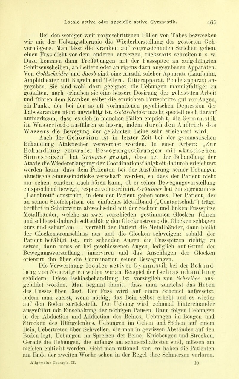 Bei den weniger weit vorgeschrittenen Fallen von Tabes bezwecken wir mit der Uebungstherapie die Wiederherstellung des gestorten Geh- vermogens. Man lasst die Kranken auf vorgezeichneten Strichen gehen, einen Fuss dicht yor dem anderen aufsetzen, riickwarts schreiten u. s. w. Dazn kommen dann Trefftibungen mit der Fussspitze an anfgehangten Schiitzenscheiben, an Leitern oder an eigens dazu angegebenen Apparaten. Von Goldscheider und Jacob sind eine Anzahl solcher Apparate (Laufbahn, Amphitheater mit Kugeln und Tellern, Gitterapparat, Pendelapparat) an- gegeben. Sie sind wohl dazu geeignet, die Uebungen mannigfaltiger zu gestalten, auch erlauben sie eine bessere Dosirung der geleisteten Arbeit und fiihren dem Kranken selbst die erreichten Fortschritte gut vor Augen, ein Punkt, der bei der so oft vorhandenen psychischen Depression der Tabeskranken nicht unwichtig ist. Goldscheider macht speciell noch darauf aufmerksam, dass es sich in manchen Fallen empfiehlt, die Gymnastik im Wasserbade ausfuhren zu lassen, indem durch den Auftrieb des Wassers die Bewegung der gelahmten Beine sehr erleichtert wird. Auch der Gehorsinn ist in letzter Zeit bei der gymnastischen Behandlung Ataktischer verwerthet worden. In einer Arbeit: „Zur Behandlung centraler Bewegungsstorungen mit akustischen Sinnesreizen hat Grdupner gezeigt, dass bei der Behandlung der Ataxie die Wiedererlangung der Coordinationsfahigkeit dadurch erleichtert werden kann, dass dem Patienten bei der Ausfiihrung seiner Uebungen akustische Sinneseindriicke verschafft werden, so dass der Patient nicht nur sehen, sondern auch horen kann, ob er seiner Bewegungsvorstellung entsprechend bewegt, respective coordinirt. Grdupner hat ein sogenanntes „Laufbrett construirt, in dem der Patient gehen muss. Der Patient, der an seinen Stiefelspitzen ein einfaches Metallband („Contactschuh) tragt, beriihrt in Schrittweite abwechselnd mit der rechten und linken Fussspitze Metallbander, welche zu zwei verschieden gestimmten Glocken fiihren und schliesst dadurch selbstthatig den Glockenstrom; die Glocken schlagen kurz und scharf an; —- verfehlt der Patient die Metallbander, dann bleibt der Glockenstromschluss aus und die Glocken schweigen; sobald der Patient befahigt ist, mit sehenden Augen die Fussspitzen richtig zu setzen, dann muss er bei geschlossenen Augen, lediglich auf Grund der Bewegungsvorstellung, innerviren und das Anschlagen der Glocken orientirt ihn iiber die Coordination seiner Bewegungen. Die Verwerthung localer activer Gymnastik bei der Behand- lung von Neuralgien wollen wir am Beispiel der Ischiasbehandlung schildern. Diese Ischiasbehandlung ist vorzuglich von Schreiber aus- gebildet worden. Man beginnt damit, dass man zunachst das Heben des Fusses itben lasst. Der Fuss wird auf einen Schemel aufgesetzt, indem man zuerst, wenn nothig, das Bein selbst erhebt und es wieder auf den Boden zuriickstellt. Die Uebung wird zehnmal hintereinander ausgefiihrt mit Einschaltung der niithigen Pausen. Dann folgen Uebungen in der Abduction und Adduction des Beines, Uebungen im Beugen und Strecken des Hiiftgelenkes, Uebungen im Gehen und Stehen auf einem Bein, Uebertreten iiber Schwellen, die man in gewissen Abstanden auf den Boden legt, Uebungen im Spreizen der Beine, Kniebeugen und Strecken. Gerade die Uebungen, die anfangs am schmerzhaftesten sind, miissen am meisten cultivirt werden. Geht man rationell vor, so haben die Patienten am Ende der zweiten Woche schon in der Kegel ihre ScluiuTzen verloren. Allgemeine Therapie. II. 30