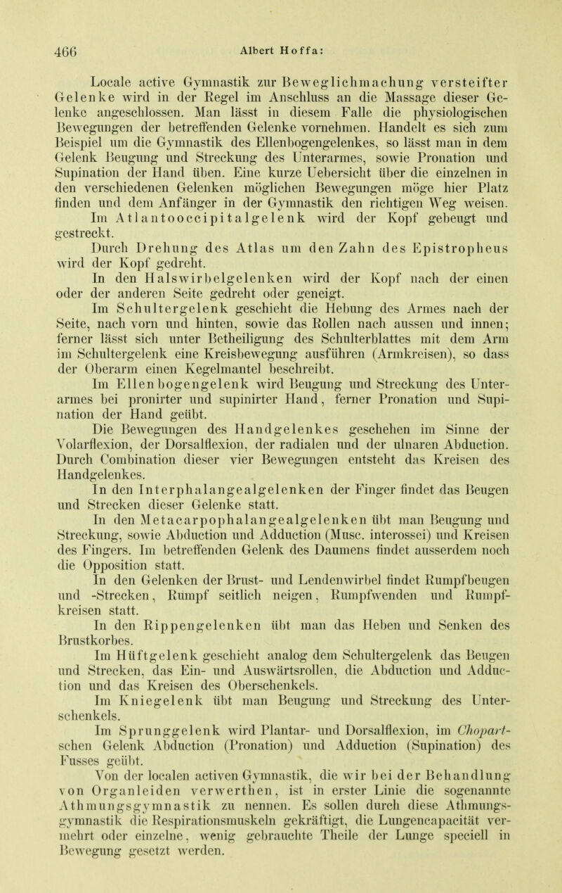 Locale active Gymnastik zur Beweglichmachung versteifter Gelenke wird in der Kegel im Anschluss an die Massage dieser Ge- lenke angeschlossen. Man lasst in diesem Falle die physiologischen Bewegungen der betreffenden Gelenke vornehmen. Handelt es sich zum Beispiel urn die Gymnastik des Ellenbogengelenkes, so lasst man in dem Gelenk Beugung und Streckung des Unterarmes, sowie Pronation und Supination der Hand iiben. Eine kurze Uebersicht iiber die einzelnen in den versehiedenen Gelenken moglicken Bewegungen miige hier Platz finden und dem Anf anger in der Gymnastik den richtigen Weg weisen. Im Atlantooccipitalgelenk wird der Kopf gebeugt und gestreckt. Durch Drehung des Atlas um den Zahn des Epistropheus wird der Kopf gedreht. In den Halswirbelgelenken wird der Kopf nach der einen oder der anderen Seite gedreht oder geneigt. Im Schultergelenk geschieht die Hebung des Armes nach der Seite, nach vorn und hinten, sowie das Rollen nach aussen und innen; ferner lasst sich unter Betheiligung des Schulterblattes mit dem Arm im Schultergelenk eine Kreisbewegung ausfiihren (Armkreisen), so dass der Oberarm einen Kegelmantel beschreibt. Im Ellen bogengelenk wird Beugung und Streckung des Unter- armes bei pronirter und supinirter Hand, ferner Pronation und Supi- nation der Hand geitbt. Die Bewegungen des Handgelenkes geschehen im Sinne der Volarflexion, der Dorsalflexion, der radialen und der ulnaren Abduction. Durch Combination dieser vier Bewegungen entsteht das Kreisen des Handgelenkes. In den Interphalangealgelenken der Finger findet das Beugen und Strecken dieser Gelenke statt. In den Metacarpophalangealgelenken iibt man Beugung und Streckung, sowie Abduction und Adduction (Muse, interossei) und Kreisen des Fingers. Im betreffenden Gelenk des Daumens findet ausserdem noch die Opposition statt. In den Gelenken der Brust- und Lendenwirbel findet Ruinpf beugen und -Strecken, Rumpf seitlich neigen, Rumpfwenden und Rumpf- kreisen statt. In den Rip pen gelenken iibt man das Heben und Senken des Brustkorbes. Im Hiiftgelenk geschieht analog dem Schultergelenk das Beugen und Strecken, das Ein- und Auswiirtsrollen, die Abduction und Adduc- tion und das Kreisen des Oberschenkels. Im Kniegelenk iibt man Beugung und Streckung des Unter- schenkels. Im Sprunggelenk wird Plantar- und Dorsalflexion, im Chojxxrt- schen Gelenk Abduction (Pronation) und Adduction (Supination) des Fusses geiibt. Von der localen activen Gymnastik, die wir bei der Beh and lung von Organleiden verwerthen, ist in erster Linie die sogenannte Athmungsgymnastik zu nennen. Es sollen durch diese Atbmungs- gymnastik die Respirationsmuskeln gekraftigt, die Lungencapacitat ver- lnehrt oder einzelne, wenig gebrauchte Theile der Lunge speciell in Bewegung gesetzt werden.