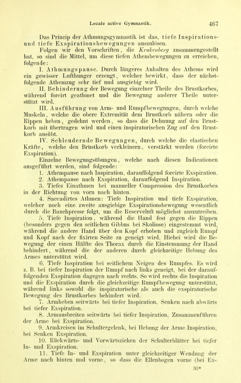 Das Princip der Athmungsgymnastik ist das, tiefe Inspirations- und tiefe Exspirationsbewegungen auszulosen. Folgen wir den Vorschriften, die Krukenberg zusammengestellt hat, so sind die Mittel, am diese tiefen Athembewegungen zu erreichen, folgen de: I. Athmungspause. Durch langeres Anhalten des Athems wird ein gewisser Lufthunger erzeugt, welcher bewirkt, dass der nachst- folgende Athemzug sehr tief nnd ausgiebig wird. II. Behinderung der Bewegung einzelner Theile des Brustkorbes, wahrend foreirt geathmet und die Bewegung anderer Theile unter- stiitzt wird. III. Ausfiihrung von Arm- und Rumpf bewegungen, durch welche Muskeln, welche die obere Extremitat dem Brustkorb nahern oder die Rippen heben, gedehnt werden, so dass die Dehnung auf den Brust- korb mit tibertragen wird und einen inspiratorischen Zug auf den Brust- korb ausiibt. IV. Schleudernde Bewegung en, durch welche die elastischen Krafte, welche den Brustkorb verkleinern, verstarkt werden (forcirte Exspiration). Einzelne Bewegungsubungen, welche nach diesen Indicationen ausgefuhrt werden, sind folgende: 1. Athempause nach Inspiration, darauffolgend forcirte Exspiration. 2. Athempause nach Exspiration, darauffolgend Inspiration. 3. Tiefes Einathmen bei manueller Compression des Brustkorbes in der Richtung von vom nach hinten. 4. Saccadirtes Athmen: Tiefe Inspiration und tiefe Exspiration, welcher noch eine zweite ausgiebige Exspirationsbewegung wesentlich durch die Bauchpresse folgt, um die Reserveluft moglichst anszutreiben. 5. Tiefe Inspiration, wahrend die Hand fest gegen die Rippen (besonders gegen den seitlichen Gibbus bei Skoliose) eingestemmt wird, wahrend die andere Hand tiber den Kopf erhoben und zugleich Rumpf und Kopf nach der fixirten Seite zu geneigt wird. Hiebei wird die Be- wegung der einen Halfte des Thorax durch die Einstemmung der Hand behindert, wahrend die der anderen durch gleichzeitige Hebung des Armes unterstiitzt wird. 6. Tiefe Inspiration bei seitlichem Neigen des Rumpfes. Es Avird z. B. bei tiefer Inspiration der Rumpf nach links geneigt, bei der darauf- folgenden Exspiration dagegen nach rechts. So wird rechts die Inspiration und die Exspiration durch die gleichzeitige Rumpfbewegung unterstiitzt, wahrend links sowohl die inspiratorische als auch die exspiratorische Bewegung des Brustkorbes behindert wird. 7. Armheben seitwarts bei tiefer Inspiration, Senken nach abwiirts bei tiefer Exspiration. 8. Armausbreiten seitwarts bei tiefer Inspiration. Zusammenfuhren der Anne bei Exspiration. 9. Armkreisen im Schultergelenk, bei Hebung der Arme Inspiration, bei Senken Exspiration. 10. Riickwarts- und Vonvartsziehen der Schulterbliitter bei tiefer In- und Exspiration. 11. Tiefe In- und Exspiration unter gleichzeitiger WenduDg der Arme nach hinten und vorne, so dass die Ellenbogen vorne (bei Ex- 30*