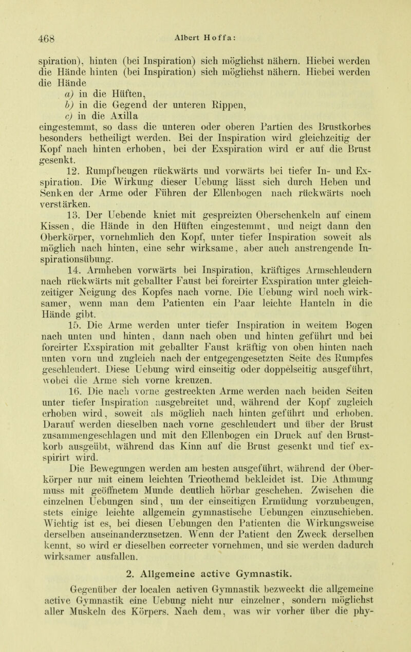 spiration), hinten (bei Inspiration) sich moglichst nahern. Hiebei werden die Hande hinten (bei Inspiration) sich moglichst nahern. Hiebei werden die Hande a) in die Hiiften, b) in die Gegend der unteren Rippen, c) in die Axilla eingestemmt, so dass die nnteren oder oberen Partien des Brustkorbes besonders betheiligt werden. Bei der Inspiration wird gleichzeitig der Kopf nach hinten erhoben, bei der Exspiration wird er auf die Brnst gesenkt. 12. Rumpfbeugen riickwarts und vor warts bei tiefer In- und Ex- spiration. Die Wirkung dieser Uebung lasst sich durch Heben und Senken der Arme oder Fiihren der Ellenbogen nach riickwarts noch verstarken. 13. Der Uebende kniet mit gespreizten Oberschenkeln auf einem Kissen, die Hande in den Hiiften eingestemmt, und neigt dann den Oberkorper, vornehmlich den Kopf, unter tiefer Inspiration soweit als moglich nach hinten, eine sehr wirksame, aber auch anstrengende In- spirationsiibung. 14. Armheben yorwarts bei Inspiration, kraftiges Armschleudern nach riickwarts mit geballter Faust bei forcirter Exspiration unter gleich- zeitiger Neigung des Kopfes nach vorne. Die Uebung wird noch wirk- samer, wenn man dem Patienten ein Paar leichte Hanteln in die Hande gibt. 15. Die Arme werden unter tiefer Inspiration in weitem Bogen nach unten und hinten, dann nach oben und hinten gefiihrt und bei forcirter Exspiration mit geballter Faust kraftig von oben hinten nach unten vorn und zugleich nach der entgegengesetzten Seite des Rumpfes geschleudert. Diese Uebung wird einseitig oder doppelseitig ausgefiihrt, wobei die Arme sich vorne kreuzen. 16. Die nach vorne gestreckten Arme werden nach beiden Seiten unter tiefer Inspiration ausgebreitet und, wahrend der Kopf zugleich erhoben wird, soweit als moglich nach hinten gefiihrt und erhoben. Darauf werden dieselben nach vorne geschleudert und iiber der Brust zusammengeschlagen und mit den Ellenbogen ein Druck auf den Brust- korb ausgeiibt, wahrend das Kinn auf die Brust gesenkt und tief ex- spirirt wird. Die Bewegungen werden am besten ausgefiihrt, wahrend der Ober- korper nur mit einem leichten Tricothemd bekleidet ist. Die Athmung muss mit geoffnetem Munde deutlich horbar geschehen. Zwischen die einzelnen Uebungen sind, um der einseitigen Ermtidung vorzubeugen, stets einige leichte allgemein gymnastische Uebungen einzuschieben. Wichtig ist es, bei diesen Uebungen den Patienten die Wirkungsweise derselben auseinanderzusetzen. Wenn der Patient den Zweck derselben kennt, so wird er dieselben correcter vornehmen, und sie werden dadurch wirksamer ausfallen. 2. Allgemeine active Gymnastik. Gegeniiber der localen activen Gymnastik bezweckt die allgemeine active Gymnastik eine Uebung nicht nur einzelner, sondern moglichst aller Muskeln des Korpers. Nach dem, was wir vorher iiber die phy-