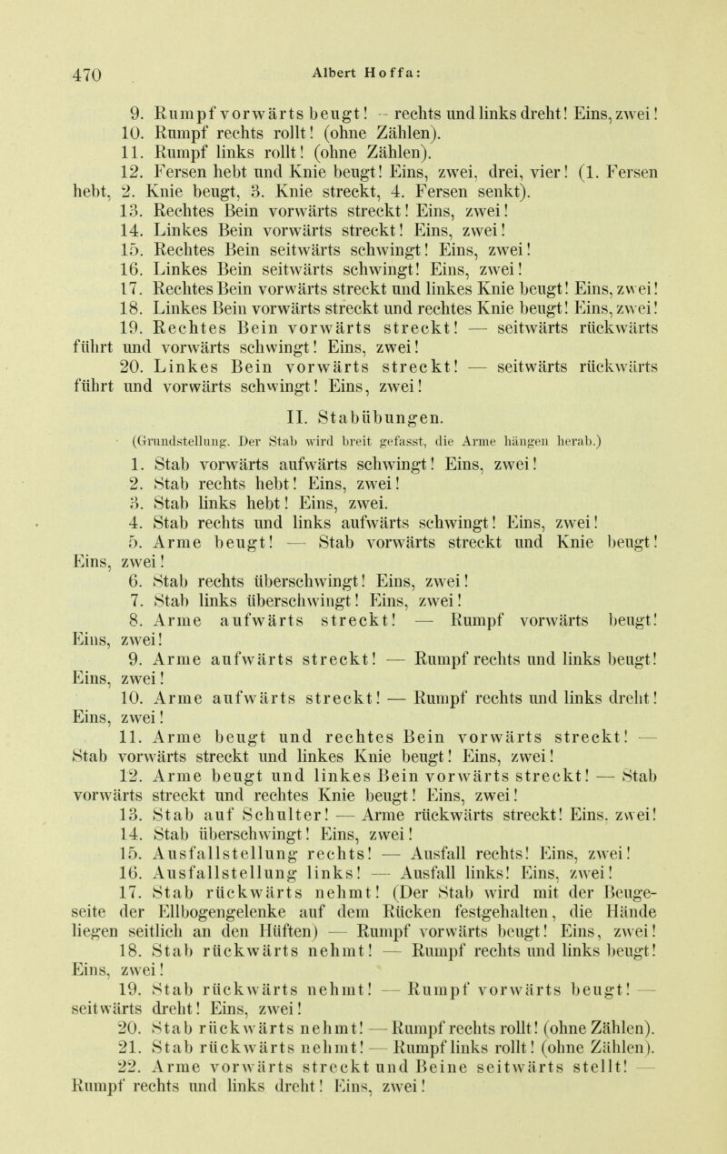 9. Rumpf vorwarts beugt! - rechts undlinks dreht! Eins,zwei! 10. Rnmpf rechts rollt! (ohne Zahlen). 11. Rumpf links rollt! (ohne Zahlen). 12. Fersen hebt nnd Knie beugt! Eins, zwei, drei, vier! (1. Fersen hebt, 2. Knie beugt, 3. Knie streckt, 4. Fersen senkt). 13. Rechtes Bein vorwarts streckt! Eins, zwei! 14. Linkes Bein vorwarts streckt! Eins, zwei! 15. Rechtes Bein seitwarts schwingt! Eins, zwei! 16. Linkes Bein seitwarts schwingt! Eins, zwei! 17. Rechtes Bein vorwarts streckt und linkes Knie beugt! Eins, zwei! 18. Linkes Bein vorwarts streckt und rechtes Knie beugt! Eins, zwei! 19. Rechtes Bein vorwarts streckt! — seitwarts riickwarts ftihrt und vorwarts schwingt! Eins, zwei! 20. Linkes Bein vorwarts streckt! — seitwarts riickwarts ftihrt und vorwarts schwingt! Eins, zwei! II. Stabiibungen. (Grundstelluug. Der Stab wird breit gefasst, die Arme hangen herab.) 1. Stab vorwarts aufwarts schwingt! Eins, zwei! 2. Stab rechts hebt! Eins, zwei! 3. Stab links hebt! Eins, zwei. 4. Stab rechts und links aufwarts schwingt! Eins, zwei! 5. Arme beugt! — Stab vorwarts streckt und Knie beugt! Eins, zwei! 6. Stab rechts tiberschwingt! Eins, zwei! 7. Stab links iiberschwingt! Eins, zwei! 8. Arme aufwarts streckt! — Rumpf vorwarts beugt! Eins, zwei! 9. Arme aufwarts streckt! — Rumpf rechts und links beugt! Eins, zwei! 10. Arme aufwarts streckt! — Rumpf rechts und links dreht! Eins, zwei! 11. Arme beugt und rechtes Bein vorwarts streckt! Stab vorwarts streckt und linkes Knie beugt! Eins, zwei! 12. Arme beugt und linkes Bein vorwarts streckt! — Stab vorwarts streckt und rechtes Knie beugt! Eins, zwei! 13. Stab auf Schulter! — Arme riickwarts streckt! Eins. zwei! 14. Stab iiberschwingt! Eins, zwei! 15. Ausfallstellung rechts! — Ausfall rechts! Eins, zwei! 16. Ausfallstellung links! — Ausfall links! Eins, zwei! 17. Stab riickwarts nehmt! (Der Stab wird mit der Beuge- seite der Ellbogengelenke auf dem Riicken festgehalten, die Hiinde liegen seitlich an den Hiiften) — Rumpf vorwarts beugt! Eins, zwei! 18. Stab riickwarts nehmt! — Rumpf rechts und links beugt! Eins, zwei! 19. Stab riickwarts nehmt! — Rumpf vorwarts beugt! - seitwarts dreht! Eins, zwei! 20. Stab r ii ck warts nehmt! — Rumpf rechts rollt! (ohne Zahlen). 21. Stab riickwarts nehmt! — Rumpf links rollt! (ohne Zahlen). 22. Arme vorwarts streckt und Beine seitwarts stellt!