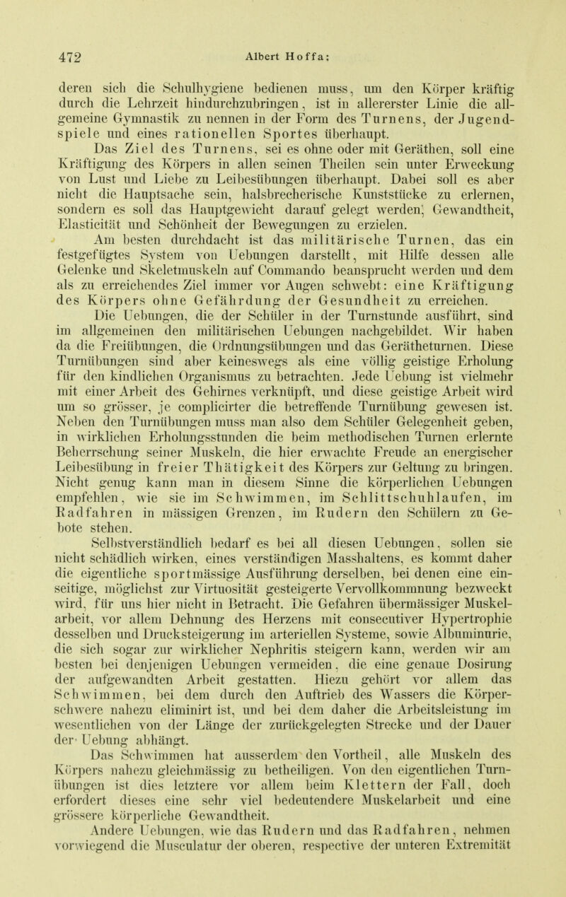 deren sich die Schulhygiene bedienen muss, urn den Korper kraftig dnrch die Lehrzeit hindurchzubringen, ist in allererster Linie die all- gem eine Gynmastik zu nennen in der Form des Turn ens, der Jugend- spiele und eines rationellen Sportes iiberhaupt. Das Ziel des Turn ens, sei es ohne oder mit Gerathen, soli eine Kraftigung des Kdrpers in alien seinen Theilen sein unter Erweckung von Lust und Liebe zu Leibestibungen iiberhaupt. Dabei soli es aber nicht die Hauptsache sein, halsbrecherische Kunststiicke zu erlernen, sondern es soli das Hauptgewicht darauf gelegt werden; Gewandtheit, Elasticitat und Schonheit der Bewegungen zu erzielen. Am besten durchdacht ist das militarische Turnen, das ein festgefugtes System von Uebungen darstellt, mit Hilfe dessen alle Gelenke und Skeletmuskeln auf Commando beansprucht werden und dem als zu erreichendes Ziel immer vor Augen scbwebt: eine Kraftigung des Korpers ohne Gefahrdung der Gesundheit zu erreichen. Die Uebungen, die der Schiiler in der Turnstunde ausfiihrt, sind im allgemeinen den militarischen Uebungen nachgebildet. Wir haben da die Freiiibungen, die Ordnungsiibungen und das Geratheturnen. Diese Turniibungen sind aber keineswegs als eine vollig geistige Erbolung fiir den kindlicben Organismus zu betrachten. Jede Uebung ist vielmehr mit einer Arbeit des Gehirnes verkniipft, und diese geistige Arbeit wird um so grosser, je complicirter die betreffende Turniibung gewesen ist. Neben den Turniibungen muss man also dem Schiiler Gelegenheit geben, in wirklichen Erholungsstunden die beim methodischen Turnen erlernte Beherrschung seiner Muskeln, die hier erwachte Freude an energischer Leibesiibung in freier Thatigkeit des Korpers zur Geltung zu bringen. Nicht genug kann man in diesem Sinne die korperlichen Uebungen empfehlen, wie sie im Schwimmen, im Schlittschuhlaufen, im Radfahren in massigen Grenzen, im Eudern den Schiilern zu Ge- bote stehen. Selbstverstandlich bedarf es bei all diesen Uebungen, sollen sie nicht schadlich wirken, eines verstandigen Masshaltens, es kommt daher die eigentliche sportmassige Ausfiihrung derselben, bei denen eine ein- seitige, moglichst zur Virtuositat gesteigerte Vervollkommnung bezweckt wird, fiir uns hier nicht in Betracht. Die Gefahren iibermassiger Muskel- arbeit, vor allem Dehnung des Herzens mit consecutiver Hypertrophic desselben und Drucksteigerung im arteriellen Systeme, sowie Albuminuric, die sich sogar zur wirklicher Nephritis steigern kann, werden wir am besten bei denjenigen Uebungen vermeiden, die eine genaue Dosirung der aufgewandten Arbeit gestatten. Hiezu gehort vor allem das Schwimmen, bei dem durch den Auftrieb des Wassers die Korper- schwere nahezu eliminirt ist, und bei clem daher die Arbeitsleistung im wesentlichen von der Lange der zuriickgelegten Strecke und der Dauer der- Uebung abhangt. Das Schwimmen hat ausserdem den Vortheil, alle Muskeln des Korpers nahezu gleichmassig zu betheiligen. Von den eigentlichen Tam- il lmn gen ist dies letztere vor allem beim Klettern der Fall, doch erfordert dieses eine sehr viel bedeutendere Muskelarbeit und eine grossere kbrperliche Gewandtheit. Andere Uebungen, wie das Rudern und das Radfahren, nehmen vorwiegend die Musculatur der oberen, respective der unteren Extremitlit