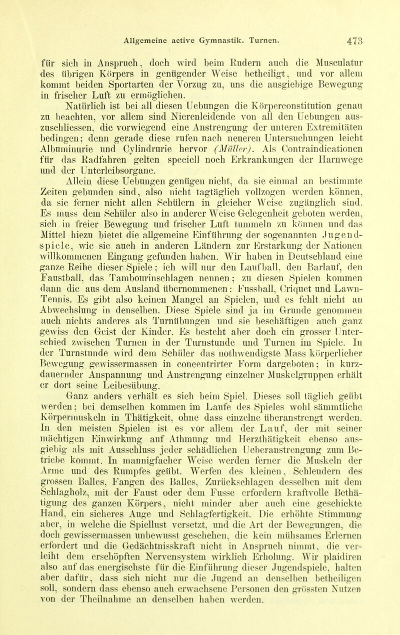 fur sich in Anspruch, doch wird beim Rudern auch die Musculatur des iibrigen Korpers in geniigender Weise betheiligt, und vor allem kommt beiden Sportarten der Vorzug zu, uns die ausgiebige Bewegung in frischer Luft zu ermoglichen. Natiirlich ist bei all diesen Uebungen die Korperconstitution genau zu beachten, vor allem sind Nierenleidende von all den Uebungen aus- zuschliessen, die vorwiegend eine Anstrengung der unteren Extremitaten bedingen; denn gerade diese rufen nach neueren Untersuchungen leicbt Albuminurie und Cylindrurie hervor (Muller). Als Contraindicationen fur das Radfahren gelten speciell noch Erkrankungen der Harnwege und der Unterleibsorgane. Allein diese Uebungen geniigen nicht, da sie einmal an bestimmte Zeiten gebunden sind, also nicht tagtaglich vollzogen werden konnen, da sie ferner nicht alien Schiilern in gleicher Weise zuganglich sind. Es muss dem Schiiler also in anderer Weise Gelegenheit geboten werden, sich in freier Bewegung und frischer Luft tummeln zu konnen und das Mittel hiezu bietet die allgemeine Einfithrung der sogenannten Jugend- spiele, wie sie auch in anderen Landern zur Erstarkung der Nationen willkommenen Eingang gefunden haben. Wir haben in Deutschland eine ganze Reihe dieser Spiele; ich will nur den Lauf ball, den Barlauf, den Faustball, das Tambourinschlagen nennen; zu diesen Spielen kommen dann die aus dem Ausland iibernommenen: Fussball, Criquet und Lawn- Tennis. Es gibt also keinen Mangel an Spielen, und es fehlt nicht an Abwechslung in denselben. Diese Spiele sind ja im Grande genommen auch nichts anderes als Turniibungen und sie beschaftigen auch ganz gewiss den Geist der Kinder. Es besteht aber doch ein grosser Unter- schied zwischen Turnen in der Turnstunde und Turnen im Spiele. In der Turnstunde wird dem Schiiler das nothwendigste Mass korperlicker Bewegung gewissermassen in concentrirter Form dargeboten; in kurz- dauernder Anspannung und Anstrengung einzelner Muskelgruppen erhalt er dort seine Leibesiibung. Ganz anders verhalt es sich beim Spiel. Dieses soli taglich geiibt werden; bei demselben kommen im Laufe des Spieles wohl siimmtliche Korpermuskeln in Thatigkeit, ohne dass einzelne iiberanstrengt werden. In den meisten Spielen ist es vor allem der Lauf, der mit seiner machtigen Einwirkung auf Athmung und Herzthatigkeit ebenso aus- giebig als mit Ausschluss jeder schadlichen Ueberanstrengung zum Be- triebe kommt. In mannigfacher Weise werden ferner die Muskeln der Arme und des Rumpfes geiibt. Werfen des kleinen. Schleudern des grossen Balles, Fangen des Balles, Zuriickschlagen desselben mit dem Schlagholz, mit der Faust oder dem Fusse erfordern kraftvolle Betha- tigimg des ganzen Korpers, nicht minder aber auch eine geschickte Hand, ein sicheres Auge und Schlagfertigkeit. Die erhohte Stimmung aber, in welche die Spiellust versetzt, und die Art der Bewegungen, die doch gewissermassen unbewusst geschehen, die kein miihsames Erlernen erfordert und die Gedachtnisskraft nicht in Anspruch nimmt, die ver- leiht dem erschopften Nervensystem wirklich Erholung. Wir plaidiren also auf das energischste fur die Einfiihrung dieser Jugendspiele, halten aber daftir, dass sich nicht nur die Jugend an denselben betheiligen soli, sondern dass ebenso auch erwachsene Personen den griissten NutzeB von der Theilnahme an densell)en haben werden.