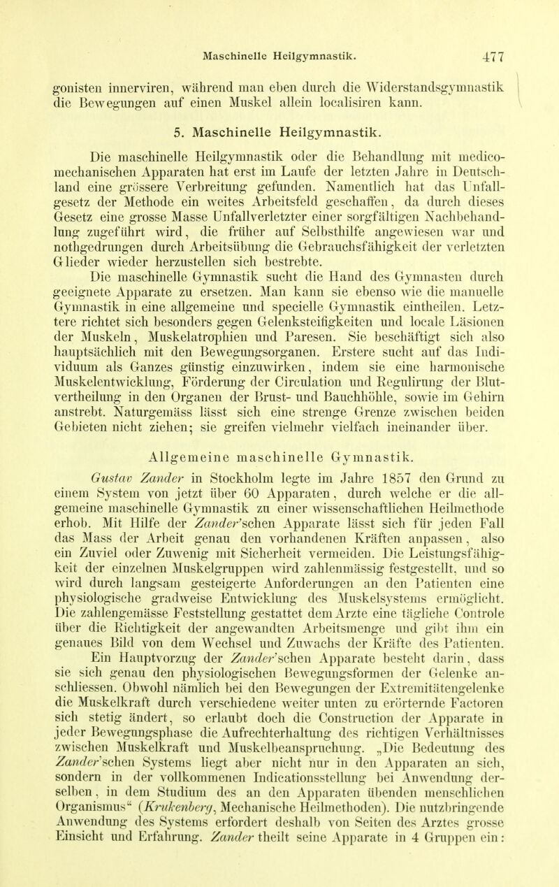 gonisten innerviren, wahrend man eben durch die Widerstandsgymnastik die Bewegungen auf einen Muskel allein localisiren kann. 5. Maschinelle Heilgymnastik. Die maschinelle Heilgymnastik oder die Behandlnng mit medico- mechanischen Apparaten hat erst im Laufe der letzten Jahre in Deutsch- land eine grcissere Verbreitung gefunden. Namentlich hat das Unfall- gesetz der Methode ein weites Arbeitsfeld geschaffen, da durch dieses Gesetz eine grosse Masse Unfallverletzter einer sorgfaltigen Nachbehand- lnng zugefiihrt wird, die friiher auf Selbsthilfe angewiesen war und nothgedrungen durch Arbeitsiibung die Gebrauchsfahigkeit der verletzten Glieder wieder herzustellen sich bestrebte. Die maschinelle Gymnastik sucht die Hand des Gymnasten durch geeignete Apparate zu ersetzen. Man kann sie ebenso wie die manuelle Gymnastik in eine allgemeine und specielle Gymnastik eintheilen. Letz- tere richtet sich besonders gegen Gelenksteifigkeiten und locale Lasionen der Muskeln, Muskelatrophien und Paresen. Sie besckaftigt sich also hauptsachlich mit den Bewegungsorganen. Erstere sucht auf das Indi- viduum als Ganzes giinstig einzuwirken, indem sie eine harmonische Muskelentwicklung, Forderung der Circulation und Regulirung der Blut- vertheilung in den Organen der Brust- und Bauchhohle, sowie im Gehirn anstrebt. Naturgemass lasst sich eine strenge Grenze zwischen beiden Gebieten nicht ziehen; sie greifen vielmehr yielfach ineinander iiber. Allgemeine maschinelle Gymnastik. Gustav Zander in Stockholm legte im Jahre 1857 den Grund zu einem System von jetzt iiber 60 Apparaten, durch welche er die all- gemeine maschinelle Gymnastik zu einer wissenschaftlichen Heilmethode erhob. Mit Hilfe der Zander'sohm Apparate lasst sich fur jeden Fall das Mass der Arbeit genau den vorhandenen Kraften anpassen, also ein Zuviel oder Zuwenig mit Sicherheit vermeiden. Die Leistungsfahig- keit der einzelnen Muskelgruppen wird zahlenmassig festgestellt, und so wird durch langsam gesteigerte Anforderungen an den Patienten eine physiologische gradweise Entwicklung des Muskelsystems ermoglicht. Die zahlengemasse Feststellung gestattet demArzte eine tagliche Controle iiber die Richtigkeit der angewandten Arbeitsmenge und gibt ihm ein genaues Bild von dem Wechsel und Zuwachs der Krafte des Patienten. Ein Hauptvorzug der Zander'sohew Apparate besteht darin, dass sie sich genau den physiologischen Bewegungsformen der Gelenke an- schliessen. Obwohl namlich bei den Bewegungen der Extremitiitengelenke die Muskelkraft durch verschiedene weiter unten zu erorternde Factoren sich stetig andert, so erlaubt doch die Construction der Apparate in jeder Bewegungsphase die Aufrechterhaltung des richtigen Verhiiltnisses zwischen Muskelkraft und Muskelbeanspruchung. „Die Bedeutung des Zander'schen Systems liegt aber nicht nur in den Apparaten an sich, sondern in der vollkommenen Indicationsstellung bei Anwendung der- selben, in dem Studium des an den Apparaten iibenden menschlichen Organismus {Krahenberg, Mechanische Heilmethoden). Die nutzl)ringende Anwendung des Systems erfordert deshalb von Seiten des Arztes grosse Einsicht und Erfahrung. Zander theilt seine Apparate in 4 Gruppen ein: