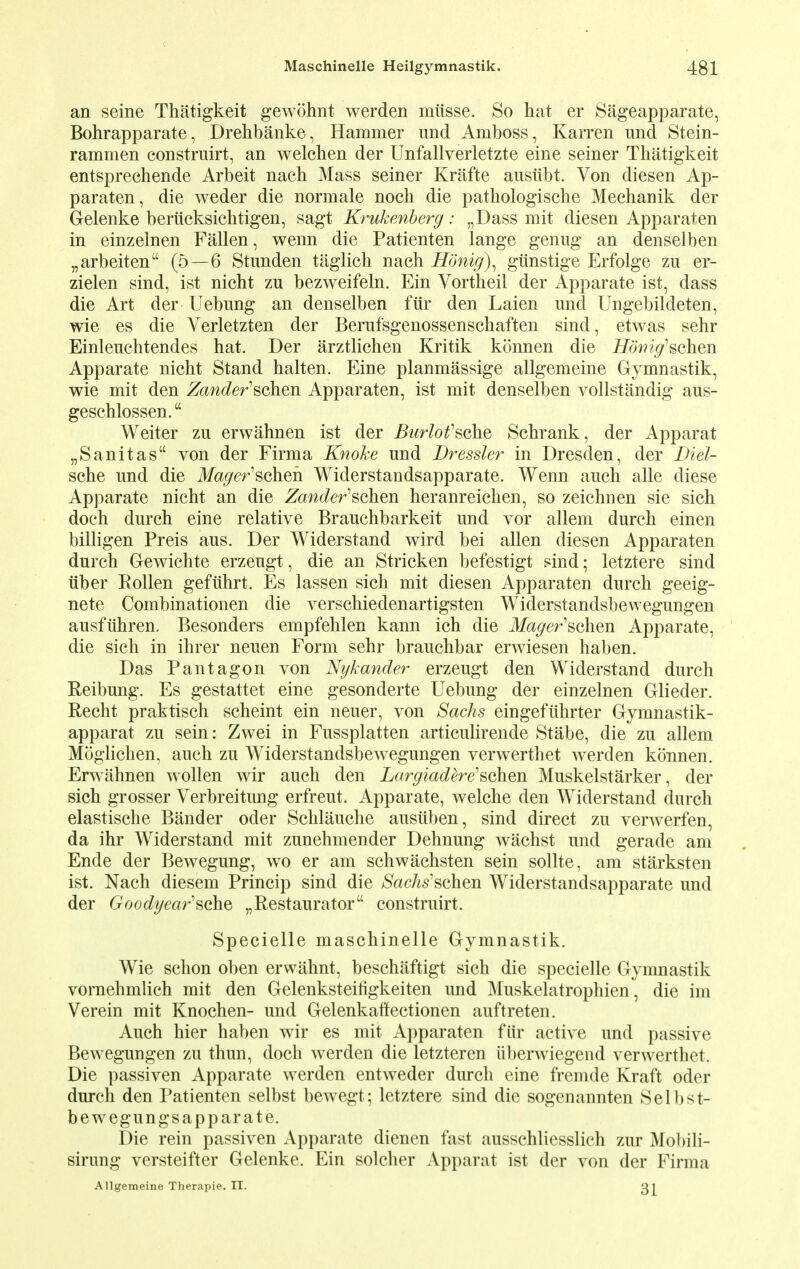 an seine Thatigkeit gewohnt werden mitsse. So hat er Sageapparate, Bohrapparate, Drehbanke, Hammer und Amboss, Karren und Stein- rammen construirt, an welchen der Unfallverletzte eine seiner Thatigkeit entsprechende Arbeit nach Mass seiner Krafte ausiibt. Von diesen Ap- paraten, die weder die normale noch die pathologische Mechanik der Gelenke beriicksichtigen, sagt Krukenberg: „Dass mit diesen Apparaten in einzelnen Fallen, wenn die Patienten lange genug an denselben „arbeiten (5—6 Stunden taglick nach Honig), gtinstige Erfolge zu er- zielen sind, ist nicht zu bezweifeln. Ein Vortheil der Apparate ist, dass die Art der Uebung an denselben fur den Laien und Ungebildeten, wie es die Verletzten der Berufsgenossenschaften sind, etwas sehr Einleuehtendes hat. Der arztlichen Kritik konnen die Homg'schen Apparate nicht Stand halten. Eine planmassige allgemeine Gymnastik, wie mit den Zander'schm Apparaten, ist mit denselben vollstandig aus- geschlossen. Weiter zu erwahnen ist der Burlotfsche Schrank, der Apparat „Sanitas von der Firma Knoke und Dressier in Dresden, der Diel- sche und die Magerscheri Widerstandsapparate. Wenn auch alle diese Apparate nicht an die Zander'schm heranreichen, so zeichnen sie sich doch durch eine relative Brauchbarkeit und vor allem durch einen billigen Preis aus. Der Widerstand wird bei alien diesen Apparaten durch Gewichte erzeugt, die an Stricken befestigt sind; letztere sind iiber Pollen gefuhrt. Es lassen sich mit diesen Apparaten durch geeig- nete Combinationen die verschiedenartigsten Widerstandsbewegungen ausfuhren, Besonders empfehlen kann ich die Magerschm Apparate, die sich in ihrer neuen Form sehr brauchbar erwiesen haben. Das Pantagon von Nykander erzeugt den Widerstand durch Reibung. Es gestattet eine gesonderte Uebung der einzelnen Glieder. Recht praktisch scheint ein neuer, von Sacks eingefiihrter Gymnastik- apparat zu sein: Zwei in Fussplatten articulirende Stabe, die zu allem Moglichen, auch zu Widerstandsbewegungen verwerthet werden konnen. Erwahnen wollen wir auch den Largiadere^chen Muskelstarker, der sich grosser Verbreitung erfreut. Apparate, welche den Widerstand durch elastische Bander oder Schlauche ausiiben, sind direct zu verwerfen, da ihr Widerstand mit zunehmender Dehnung wachst und gerade am Ende der Bewegung, wo er am schwachsten sein sollte, am starksten ist. Nach diesem Princip sind die Sachs'schen Widerstandsapparate und der Goodyearsohs „Restaurator construirt. Specielle maschinelle Gymnastik. Wie schon oben erwahnt, beschaftigt sich die specielle Gymnastik vornehmlich mit den Gelenksteifigkeiten imd Muskelatrophien, die im Verein mit Knochen- und Gelenkaffectionen auftreten. Auch hier haben wir es mit Apparaten fur active und passive Bewegungen zu thun, doch werden die letzteren uberwiegend verwerthet. Die passiven Apparate werden entweder durch eine fremde Kraft oder durch den Patienten selbst bewegt; letztere sind die sogenannten Selbst- bewegungsapparate. Die rein passiven Apparate dienen fast ausschliesslich zur Mobili- sirung versteifter Gelenke. Ein solcher Apparat ist der von der Firma Allgemeine Therapie. IT. Qi