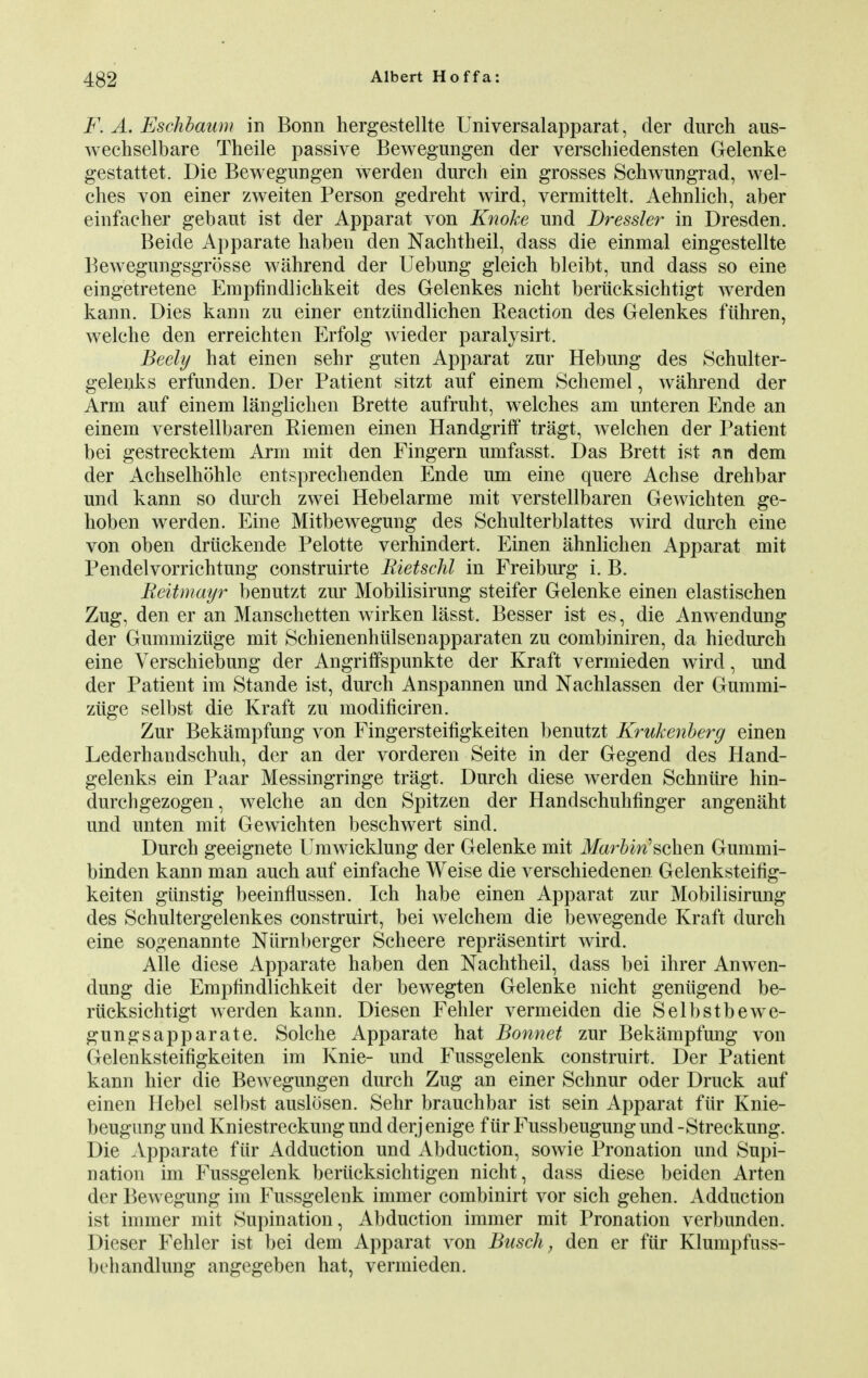 F. A. Eschbaum in Bonn hergestellte Universalapparat, der durch aus- wechselbare Theile passive Bewegungen der verschiedensten Gelenke gestattet. Die Bewegungen werden durch ein grosses Schwungrad, wel- ches von einer zweiten Person gedreht wird, vermittelt. Aehnlich, aber einfacher gebaut ist der Apparat von Knoke und Dressier in Dresden. Beide Apparate haben den Nachtheil, dass die einmal eingestellte Bewegungsgrosse wahrend der Uebung gleich bleibt, und dass so eine eingetretene Empfindlichkeit des Gelenkes nicht beriicksichtigt werden kann. Dies kann zu einer entziindlichen Reaction des Gelenkes fiihren, welche den erreichten Erfolg wieder paralysirt. Beely hat einen sehr guten Apparat zur Hebung des Schulter- gelenks erfunden. Der Patient sitzt auf einem Schemel, wahrend der Arm auf einem langlichen Brette aufruht, welches am unteren Ende an einem verstellbaren Riemen einen Handgriff tragt, welchen der Patient bei gestrecktem Arm mit den Fingern umfasst. Das Brett ist an dem der Achselhohle entsprechenden Ende um eine quere Achse drehbar und kann so durch zwei Hebelarme mit verstellbaren Gewichten ge- hoben werden. Eine Mitbewegung des Schulterblattes wird durch eine von oben druckende Pelotte verhindert. Einen ahnlichen Apparat mit Pendelvorrichtung construirte Rietschl in Freiburg i. B. Reitmayr benutzt zur Mobilisirung steifer Gelenke einen elastischen Zug, den er an Manschetten wirken lasst. Besser ist es, die Anwendung der Gummiziige mit Schienenhiilsenapparaten zu combiniren, da hiedurch eine Verschiebung der Angriffspunkte der Kraft vermieden wird, und der Patient im Stande ist, durch Anspannen und Nachlassen der Gummi- ziige selbst die Kraft zu modificiren. Zur Bekampfung von Fingersteifigkeiten benutzt Krukenberg einen Lederhandschuh, der an der vorderen Seite in der Gegend des Hand- gelenks ein Paar Messingringe tragt. Durch diese werden Schniire hin- durchgezogen, welche an den Spitzen der Handschuhfinger angenaht und unten mit Gewichten beschwert sind. Durch geeignete Umwicklung der Gelenke mit Marbin'schen Gummi- binden kann man auch auf einfache Weise die verschiedenen Gelenksteifig- keiten gunstig beeinflussen. Ich habe einen Apparat zur Mobilisirung des Schultergelenkes construirt, bei welchem die bewegende Kraft durch eine sogenannte Nurnberger Scheere reprasentirt wird. Alle diese Apparate haben den Nachtheil, dass bei ihrer Anwen- dung die Empfindlichkeit der bewegten Gelenke nicht geniigend be- riicksichtigt werden kann. Diesen Fehler vermeiden die Selbstbewe- gungsapparate. Solche Apparate hat Bonnet zur Bekampfung von Gelenksteifigkeiten im Knie- und Fussgelenk construirt. Der Patient kann hier die Bewegungen durch Zug an einer Schnur oder Druck auf einen Hebel selbst auslosen. Sehr brauchbar ist sein Apparat fur Knie- beugung und Kniestreckung und derj enige f iir Fussbeugung und -Streckung. Die Apparate filr Adduction und Abduction, sowie Pronation und Supi- nation im Fussgelenk berucksichtigen nicht, dass diese beiden Arten der Bewegung im Fussgelenk immer combinirt vor sich gehen. Adduction ist immer mit Supination, Abduction immer mit Pronation verbunden. Dieser Fehler ist bei dem Apparat von Busch, den er fur Klumpfuss- bdiandlung angegeben hat, vermieden.