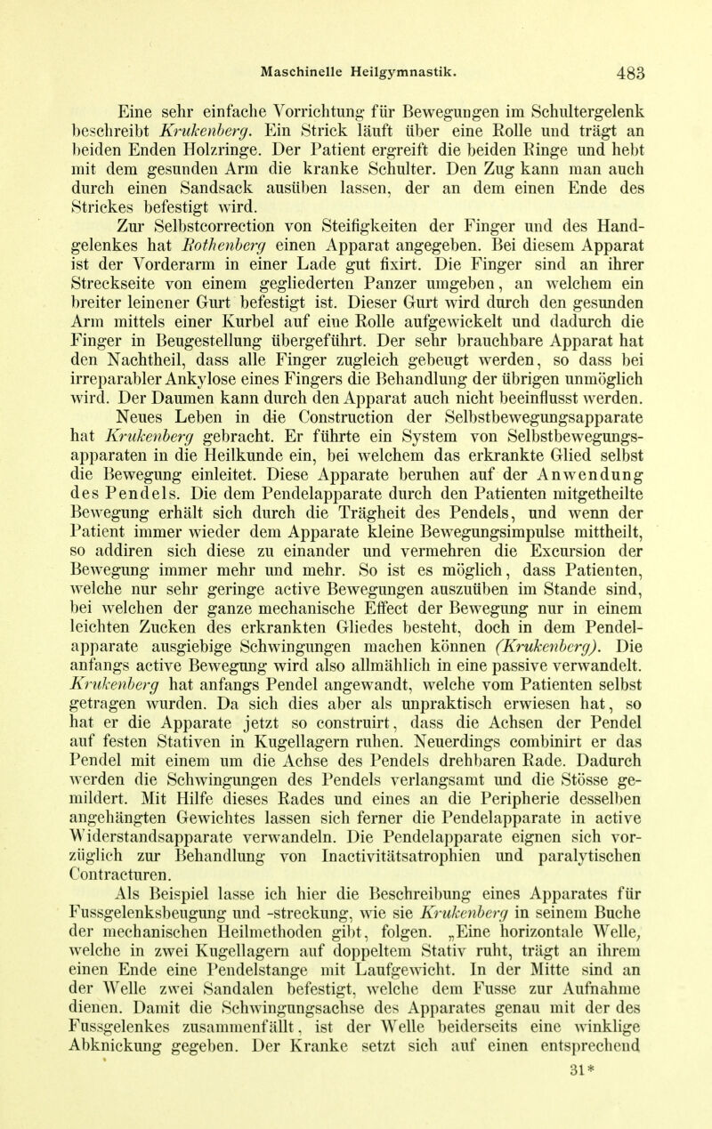Eine sehr einfache Vorrichtung fiir Beweguogen im Schultergelenk beschreibt Krukenberg. Ein Strick lauft iiber eine Rolle und tragt an beiden Enden Holzringe. Der Patient ergreift die beiden Einge und hebt mit dem gesunden Arm die kranke Schulter. Den Zug kann man auch durch einen Sandsack ausiiben lassen, der an dem einen Ende des Strickes befestigt wird. Zur Selbstcorrection von Steifigkeiten der Finger und des Hand- gelenkes hat Bothenberg einen Apparat angegeben. Bei diesem Apparat ist der Vorderarm in einer Lade gut fixirt. Die Finger sind an ihrer Streckseite von einem gegliederten Panzer umgeben, an welchem ein breiter leinener Gurt befestigt ist. Dieser Gurt wird durch den gesunden Arm mittels einer Kurbel auf eine Rolle aufgewickelt und dadurch die Finger in Beugestellung iibergefuhrt. Der sehr brauchbare Apparat hat den Nachtheil, dass alle Finger zugleich gebeugt werden, so dass bei irreparabler Ankylose eines Fingers die Behandlung der iibrigen unmoglich wird. Der Daumen kann durch den Apparat auch nicht beeinflusst werden. Neues Leben in die Construction der Selbstbewegungsapparate hat Krukenberg gebracht. Er fuhrte ein System von Selbstbewegungs- apparaten in die Heilkunde ein, bei welchem das erkrankte Glied selbst die Bewegung einleitet. Diese Apparate beruhen auf der Anwendung des Pen dels. Die dem Pendelapparate durch den Patienten mitgetheilte Bewegung erhalt sich durch die Tragheit des Pendels, und wenn der Patient immer wieder dem Apparate kleine Bewegungsimpulse mittheilt, so addiren sich diese zu einander und vermehren die Excursion der Bewegung immer mehr und mehr. So ist es moglich, dass Patienten, welche nur sehr geringe active Bewegungen auszuiiben im Stande sind, bei welchen der ganze mechanische Effect der Bewegung nur in einem leichten Zucken des erkrankten Gliedes besteht, doch in dem Pendel- apparate ausgiebige Schwingungen machen konnen (Krukenberg). Die anfangs active Bewegung wird also allmahlich in eine passive verwandelt. Krukenberg hat anfangs Pendel angewandt, welche vom Patienten selbst getragen wurden. Da sich dies aber als unpraktisch erwiesen hat, so hat er die Apparate jetzt so construirt, dass die Achsen der Pendel auf festen Stativen in Kugellagern ruhen. Neuerdings combinirt er das Pendel mit einem um die Achse des Pendels drehbaren Rade. Dadurch werden die Schwingungen des Pendels verlangsamt und die Stosse ge- mildert. Mit Hilfe dieses Rades und eines an die Peripherie desselben angehangten Gewichtes lassen sich ferner die Pendelapparate in active Widerstandsapparate verwandeln. Die Pendelapparate eignen sich vor- ziiglieh zur Behandlung von Inactivitatsatrophien und paralytischen Contracturen. Als Beispiel lasse ich hier die Beschreibung eines Apparates fiir Fussgelenksbeugung und -streckung, wie sie Krukenberg in seinem Buche der mechanischen Heilmethoden gibt, folgen. „Eine horizontale Welle; welche in zwei Kugellagern auf doppeltem Stativ ruht, tragt an ihrem einen Ende eine Pendelstange mit Laufgewicht. In der Mitte sind an der Welle zwei Sandalen befestigt, welche dem Fusse zur Aufnahme dienen. Damit die Schwingungsachse des Apparates genau mit der des Fussgelenkes zusammenf allt, ist der Welle beiderseits eine winklige Abknickung gegeben. Der Kranke setzt sich auf einen entsprechend 31*