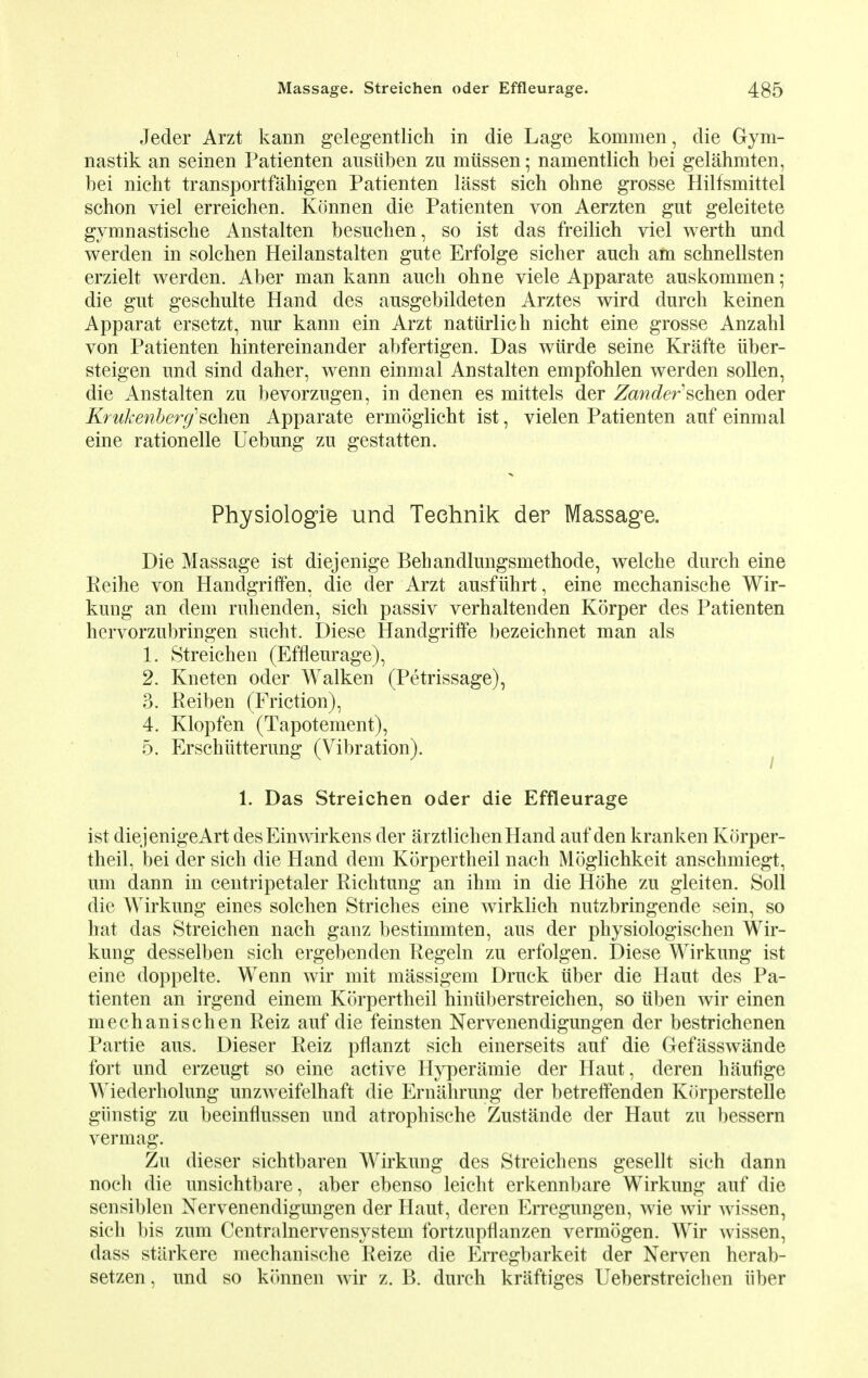 Jeder Arzt kann gelegentlich in die Lage kommen, die Gym- nastik an seinen Patienten ausiiben zu mtissen; namentlich bei gelahmten, bei nicht transportfahigen Patienten lasst sich ohne grosse Hilfsmittel schon viel erreichen. Konnen die Patienten von Aerzten gut geleitete gymnastische Anstalten besuchen, so ist das freilich viel werth und werden in solchen Heilanstalten gute Erfolge sicher auch am schnellsten erzielt werden. Aber man kann auch ohne viele Apparate auskommen; die gut geschulte Hand des ausgebildeten Arztes wird durch keinen Apparat ersetzt, nur kann ein Arzt natiirlich nicht eine grosse Anzahl von Patienten hintereinander abfertigen. Das wiirde seine Krafte iiber- steigen und sind daher, wenn einmal Anstalten empfohlen werden sollen, die Anstalten zu bevorzugen, in denen es mittels der Zander sehen oder Krukenberg'sGhen Apparate ermoglicht ist, vielen Patienten auf einmal eine rationelle Uebung zu gestatten. Physiologic und Teehnik der Massage. Die Massage ist diejenige Behandlungsmethode, welche durch eine Reihe von Handgriffen, die der Arzt ausfiihrt, eine mechanische Wir- kung an dem ruhenden, sich passiv verhaltenden Korper des Patienten hervorzubringen sucht. Diese Handgriffe bezeichnet man als 1. Streichen (Effleurage), 2. Kneten oder Walken (Petrissage), 3. Reiben (Friction), 4. Klopfen (Tapotement), 5. Erschtttterung (Vibration). 1. Das Streichen oder die Effleurage ist diejenigeArt desEinwirkens der arztlichenHand auf den kranken Korper- theil, bei der sich die Hand dem Korpertheil nach Moglichkeit anschmiegt, urn dann in centripetaler Richtung an ihm in die Hohe zu gleiten. Soil die Wirkung eines solchen Striches eine wirklich nutzbringende sein, so hat das Streichen nach ganz bestimmten, aus der physiologischen Wir- kung desselben sich ergebenden Regeln zu erfolgen. Diese Wirkung ist eine doppelte. Wenn wir mit massigem Druck iiber die Haut des Pa- tienten an irgend einem Korpertheil hinuberstreichen, so iiben wir einen mechanischen Reiz auf die feinsten Nervenendigungen der bestrichenen Partie aus. Dieser Reiz pflanzt sich einerseits auf die Gefasswande fort und erzeugt so eine active Hyperamie der Haut, deren haufige Wiederholung unzweifelhaft die Ernahrung der betreifenden Kiirperstelle giinstig zu beeinflussen und atrophische Zustande der Haut zu bessern vermag. Zu dieser sichtbaren Wirkung des Streichens gesellt sich dann noch die unsichtbare, aber ebenso leicht erkennbare Wirkung auf die sensiblen Nervenendigungen der Haut, deren Erregungen, wie wir wissen, sich bis zum Centralnervensystem fortzupflanzen vermogen. Wir wissen, dass starkere mechanische Reize die Erregbarkeit der Nerven herab- setzen, und so konnen wir z. B. durch kraftiges Ueberstreichen iiber