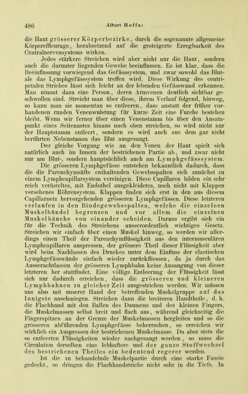 die Haut grossererKorperbezirke, durch die sogenannte allgemeine Korpereffleurage, herabsetzend auf die gesteigerte Erregbarkeit des Centr am ervensy stems wirken. Jedes starkere Streichen wird aber nicht nur die Haut, sondern auch die darunter liegenden Gewebe beeinflussen. Es ist klar, dass die Beeinfiussung vorwiegend das Gefasssystem, und zwar sowohl das Blut- als das Lymphgefasssystem treffen wird. Diese Wirkung des centri- petalen Stricbes lasst sicb leicht an der lebenden Gefasswand erkennen. Man nimmt dazu eine Person, deren Armvenen deutlich sichtbar ge- schwollen sind. Streicht man iiber diese, ihrem Verlauf folgend, hinweg, so kann man sie momentan so entleeren, dass anstatt der friilier vor- handenen runden Venenwulstnng fiir kurze Zeit eine Furche bestehen bleibt. Wenn wir ferner iiber einen Venenstamm bis iiber den Ansatz- punkt eines Seitenastes hinaus nach oben streichen, so wird nicht nur der Hauptstamm entleert, sondern es wird auch aus dem gar nicht beriihrten Nebenstamm das Blut ausgesaugt. Der gleiche Vorgang wie an den Venen der Haut spielt sich natiirlich auch im Innern der bestrichenen Partie ab, und zwar nicht nur am Blut-, sondern hauptsachlich auch am Lymphgefasssystem. Die grosseren Lymphgefasse entstehen bekanntlich dadurch, dass die die Parenchymsafte enthaltenden Gewebsspalten sich zunachst zu einem Lymphcapillarsystem vereinigen. Diese Capillaren bilden ein sehr reich verasteltes, mit Endothel ausgekleidetes, noch nicht mit Klappen versehenes Rohrensystem. Klappen finden sich erst in den aus diesem Capillarnetz hervorgehenden grosseren Lymphgefassen. Diese letzteren verlaufen in den Bindegewebsspalten, welche die einzelnen Muskelbiindel begrenzen und vor allem die einzelnen Muskelbauche von einander scheiden. Daraus ergibt sich ein fiir die Technik des Streichens ausserordentlich wichtiges Gesetz. Streichen wir einfach iiber einen Muskel hinweg, so werden wir aller- dings einen Theil der Parenchymfliissigkeit aus den intermuscularen Lymphcapillaren auspressen, der grossere Theil dieser Fliissigkeit aber wird beim Nachlassen des Druckes unter dem Einfluss der elastischen Lymphgefasswande einfach wieder zuriickfiiessen, da ja durch das Ausserachtlassen der grosseren Lymphbahn keine Ansaugung von dieser letzteren her stattfindet. Eine vollige Entleerung der Fliissigkeit lasst sich nur dadurch erreichen, dass die grosseren und kleineren Lymphbahnen zu gleicher Zeit ausgestrichen werden. Wir miissen uns also mit unserer Hand der betrefifenden Muskelgruppe auf das Innigste anschmiegen. Streichen dann die breiteren Handtheile, d. h. die Flachhand mit den Ballen des Daumens und des kleinen Fingers, die Muskelmassen selbst breit und flach aus, wahrend gleichzeitig die Fingerspitzen an der Grenze der Muskelmassen hergleiten und so die grosseren abfuhrenden Lymphgefasse beherrschen, so erreichen wir wirklich ein Auspressen der bestrichenen Muskelmasse. Da aber stets die so entleerten Flussigkeiten wieder nachgesaugt werden , so muss die Circulation derselben eine lebhaftere und der ganze Stoffwechsel des bestrichenen Theiles ein bedeutend regerer werden. Ist die zu behandelnde Muskelpartie durch eine starke Fascie gedeckt, so dringen die Flachhandstriche nicht sehr in die Tiefe. In