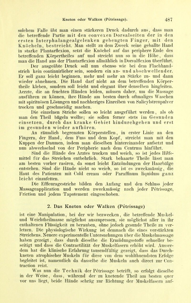solchem Falle iibt man einen starkeren Druck dadurch aus, dass man die betreffende Partie mit den convexen Dorsalseiten der in den ersten Interphalangealgelenken gebeugten Finger, mit den Knocheln, bestreicht. Man stellt zu dem Zweck seine geballte Hand in starke Plantarflexion, setzt die Knochel auf das periphere Ende des betreffenden Korpertheiles auf nnd streicht nun so in die Hohe, dass man die Hand aus der Plantarflexion allmahlich inDorsalflexion iiberfuhrt. Der ausgeiibte Druck soil nun ebenso wie bei dem Flaclihand- strich kein continuirlicher sein, sondern einan- undabschwellender. Er soli ganz leicht beginnen, mehr und mehr an Starke zu- und dann wieder abnehmen. Die Hand darf nicht an dem betreffenden Korper- theile kleben, sondern soli leicht und elegant iiber denselben hingleiten. Aerzte, die an feuchten Handen leiden, miissen daher, um die Massage ausfuhren zu konnen, ibre Hande am besten durch oftmaliges Waschen mit spirituosen Losungen und nachheriges Einreiben von Salicylstreupulver trocken und geschmeidig machen. Die einzelnen Striche sollen so leicht ausgefiihrt werden, als ob man den Theil biigeln wollte; sie sollen ferner stets im Gesunden einsetzen, durch das kranke Gebiet hindurchgehen und erst im gesunden wieder aufhoren. An raumlich begrenzten Korperstellen, in erster Linie an den Fingern, der Hand, dem Fuss und dem Kopf, streicht man mit den Kuppen der Daumen, indem man dieselben hintereinander aufsetzt und nun abwechselnd von der Peripherie nach dem Centrum hinf iihrt. Sind die Hande des Arztes trocken und weich, so ist jedes Hilfs- mittel fiir das Streichen entbehrlich. Stark behaarte Theile lasst man am besten vorher rasiren, da sonst leicht Entziindungen der Haarbalge entstehen. Sind die Hande nicht so weich, so ist es zweckmassig, die Haut des Patienten mit Cold cream oder Paraffinum liquidum ganz leicht einzufetten. Die Effleuragestriche bilden den Anfang und den Schluss jeder Massageapplication und werden zweckmassig nach jeder Petrissage, Friction und jedem Tapotement eingeschoben. 2. Das Kneten oder Walken (Petrissage) ist eine Manipulation, bei der wir bezwecken, die betreffende Muskel- und Weichtheilmasse moglichst auszupressen, sie moglichst aller in ihr enthaltenen Fliissigkeit zu berauben, ohne jedoch gesunde Theile zu ver- letzen. Die physiologische Wirkung ist demnach die eines verstiirkten Streichens. Neuere experimentelle Untersuchungen iiber die Muskelmassage haben gezeigt, dass durch dieselbe die Ermiidungsstoffe schneller be- seitigt und dass die Contractilitat der Muskelfasern erhoht wird. Ausser- dem hat die klinische Erfahrung tausendfaltig gezeigt, dass das Durch- kneten atrophischer Muskeln fiir diese von dem wohlthuendsten Erfolge begleitet ist, namentlich da dasselbe die Muskeln audi direct zur Con- traction reizt. Was nun die Technik der Petrissage betrifft, so erfolgt dieselbe in der Weise, dass, wahrend der zu knetende Theil am besten quer vor uns liegt, beide Hande schrag zur Richtung der ]\[uskelfasern auf-