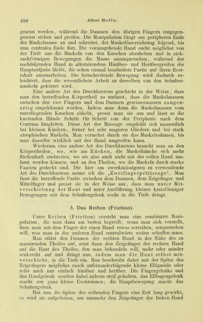 gesetzt werden, wahrend die Daumen den ubrigen Fingern entgegen- gesetzt stehen und greifen. Die Manipulation fangt am peripheren Ende der Muskelmasse an und schreitet, der Muskelfaserrichtung folgend, bis zum centralen Ende fort. Die vorausgehende Hand sucht moglichst von der Tiefe aus die Muskeln von den Knochen abzuheben und in zick- zackformigen Bewegungen die Masse auszuquetschen, wahrend der nachfolgenden Hand in alternirendem Hiniiber- und Heriibergreifen die Hauptaufgabe bleibt, die schon einmal bearbeitete Partie auf ihren Rest- inhalt auszuarbeiten. Die fortschreitende Bewegung wird dadurch er- leichtert, dass die wesentlichste Arbeit zu derselben von den Schulter- muskeln geleistet wird. Eine andere Art des Durchknetens geschieht in der Weise, dass man den betreffenden Korpertheil so umfasst, dass die Muskelmassen zwischen den vier Fingern und dem Daumen gewissermassen zangen- artig eingeklemmt werden. Indem man dann die Muskelmassen vom unterliegenden Knochen abhebt, presst man sie aus und lasst so die knetenden Hancle Schritt fur Schritt von der Peripherie nach dem Centrum hingleiten. Diese Art der Massage empfiehlt sich namentlich bei kleinen Kindern, ferner bei sehr mageren Gliedern und bei stark atrophischen Muskeln. Man vermehrt durch sie das Muskelvolumen, bis man dasselbe wirklich mit der Hand umgreifen kann. Wiederum eine andere Art des Durchknetens braucht man an den Korpertheilen, wo, wie am Ruck en, die Muskelbauche sich mehr flachenhaft ausbreiten, wo sie also aucn nicht mit der vollen Hand um- fasst werden konnen, und an den Theilen, wo die Muskeln durch starke Fascien gedeckt sind. Die hier am zweckmassigsten zu verwendende Art des Durchknetens nenne ich die „Zweifingerpetrissage. Man fasst die betreffende Partie zwischen dem Daumen, dem Zeigetinger und Mittelfinger und presst sie in der Weise aus , dass man unter Mit- verschiebung der Haut und unter Ausfuhrung kleiner kreisformiger Bewegungen mit dem Schultergelenk recht in die Tiefe dringt. 3. Das Reiben (Friction). Unter Reiben (Friction) versteht man eine combinirte Mani- pulation, die man dann am besten begreift, wenn man sich vorstellt, dass man mit dem Finger der einen Hand etwas zerreiben, zerquetschen will, was man in der anderen Hand centralwarts weiter schaffen muss. Man stiitzt den Daumen der rechten Hand in der Nahe des zu massirenden Theiles auf, setzt dann den Zeigefinger der rechten Hand auf die Haut des Theiles, den man behandeln will, mehr oder minder senkrecht auf und dringt nun, indem man die Haut selbst mit- verschiebt, in die Tiefe ein. Man beschreibt dabei mit der Spitze des Zeigefingers moglichst rasch aufeinanderfolgende kleine Ellipsoide oder reibt auch nur einfach hiniiber und heriiber. Die Fingergelenke und das llandgelenk werden dabei nahezu steif gehalten, das Ellbogengelenk macht nur ganz kleine Excursionen; die Hauptbewegung macht das Sclmltergelenk. Hat nun die Spitze des reibenden Fingers eine Zeit lang gewirkt, so wird sie aufgehoben, um nunmehr den Zeigetinger der linken Hand