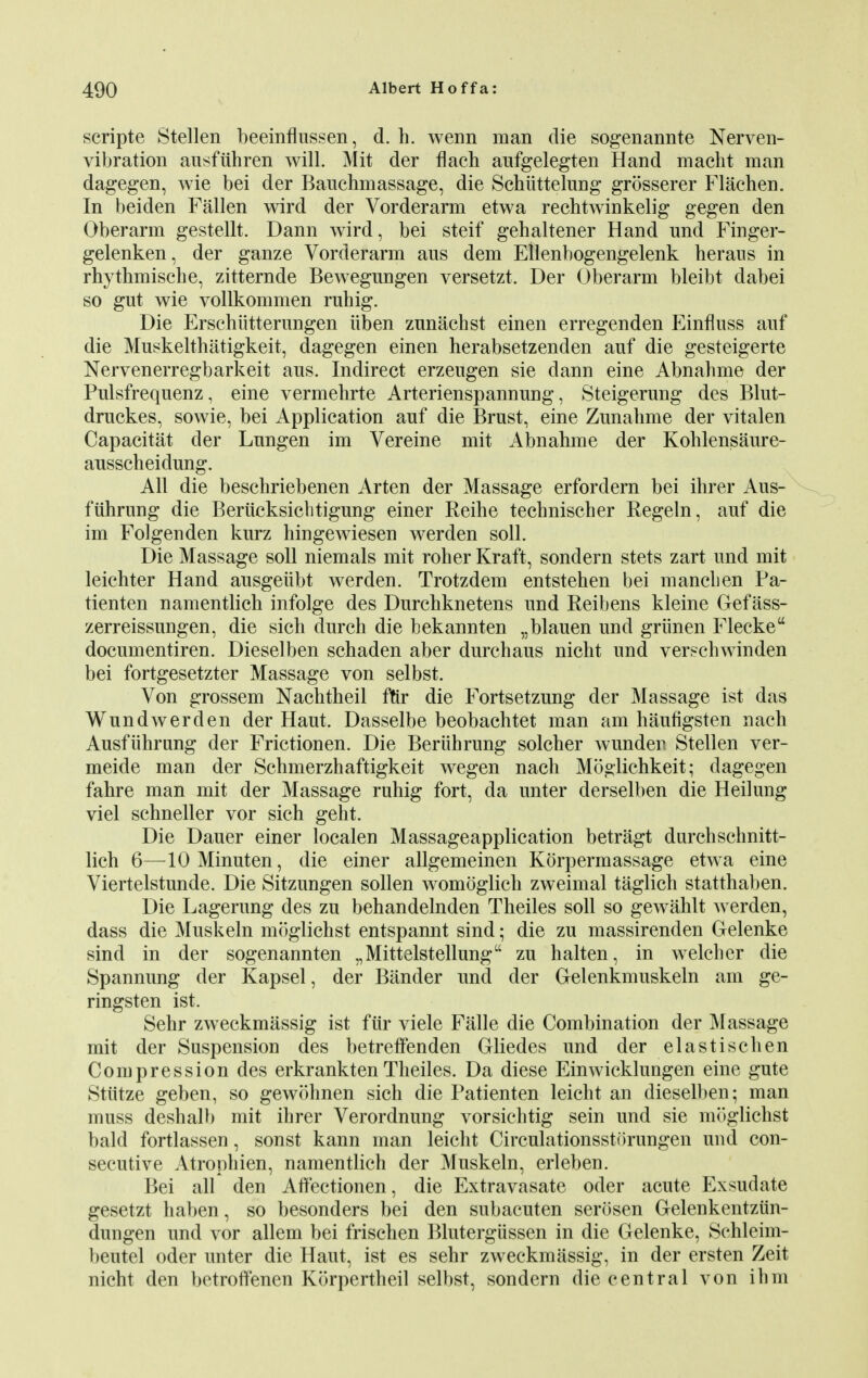 scripte Stellen beeinflussen, d. h. wenn man die sogenannte Nerven- vibration ausfuhren will. Mit der flach aufgelegten Hand macht man dagegen, wie bei der Bauchmassage, die Scbiittelung grosserer Flachen. In beiden Fallen wird der Vorderarm etwa rechtwinkelig gegen den Oberarm gestellt. Dann wird, bei steif gehaltener Hand und Finger- gelenken, der ganze Vorderarm aus dem Ellenbogengelenk heraus in rhythmische, zitternde Bewegungen versetzt. Der Oberarm bleibt dabei so gut wie vollkommen ruhig. Die Erschiitterungen iiben zunachst einen erregenden Einfluss auf die Muskelthatigkeit, dagegen einen herabsetzenden auf die gesteigerte Nervenerregbarkeit aus. Indirect erzeugen sie dann eine Abnahme der Pulsfrequenz, eine vermehrte Arterienspannung, Steigerung des Blut- druckes, sowie, bei Application auf die Brust, eine Zunahme der vitalen Capacitat der Lungen im Vereine mit Abnahme der Kohlensaure- ausscheidung. All die beschriebenen Arten der Massage erfordern bei ihrer Aus- fiihrung die Beriicksiclitigung einer Reihe tecbnischer Regeln, auf die im Folgenden kurz hingewiesen werden soli. Die Massage soil niemals mit rober Kraft, sondern stets zart und mit leichter Hand ausgeiibt werden. Trotzdem entstehen bei mancben Pa- tienten namentlich infolge des Durcbknetens und Reibens kleine Gefass- zerreissungen, die sich durch die bekannten „blauen und griinen Flecke documentiren. Dieselben schaden aber durch aus nicht und verschwinden bei fortgesetzter Massage von selbst. Von grossem Nachtheil fur die Fortsetzung der Massage ist das Wundwerden der Haut. Dasselbe beobachtet man am haufigsten nach Ausfiihrung der Frictionen. Die Beriihrung solcher wundeu Stellen ver- meide man der Schmerzhaftigkeit wegen nach Moglichkeit; dagegen fahre man mit der Massage ruhig fort, da unter derselben die Heilung viel schneller vor sich geht. Die Dauer einer localen Massageapplication betragt durchschnitt- lich 6—lOMinuten, die einer allgemeinen Korpermassage etwa eine Viertelstunde. Die Sitzungen sollen womdglich zweimal taglich statthaben. Die Lagerung des zu behandelnden Theiles soil so gewahlt werden, dass die Muskeln moglichst entspannt sind; die zu massirenden Gelenke sind in der sogenannten „Mittelstellung zu halten, in welcher die Spannung der Kapsel, der Bander und der Gelenkmuskeln am ge- ringsten ist. Sehr zweckmassig ist fur viele Falle die Combination der Massage mit der Suspension des betreffenden Gliedes und der elastischen Compression des erkranktenTheiles. Da diese Einwicklungen eine gute Stiitze geben, so gewohnen sich die Patienten leicht an dieselben; man muss deshalb mit ihrer Verordnung vorsichtig sein und sie moglichst bald fortlassen, sonst kann man leicht Circulationsstorungen und con- secutive Atrophien, namentlich der Muskeln, erleben. Bei all den Affectionen, die Extravasate oder acute Exsudate gesetzt haben, so besonders bei den subacuten serosen Gelenkentziin- dungen und vor allem bei frischen Blutergiissen in die Gelenke, Schleim- beutel oder unter die Haut, ist es sehr zweckmassig, in der ersten Zeit nicht den betroffenen Korpertheil selbst, sondern die central von ihm