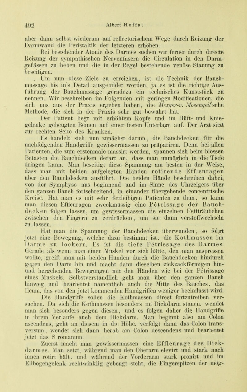 aber dann selbst wiederum auf reflectorischem Wege durch Reizung der Darmwand die Peristaltik der letzteren erhohen. Bei bestehender Atonie des Darmes snchen wir ferner durch directe Reizung der sympathischen Nervenfasern die Circulation in den Darm- gefassen zu heben und die in der Regel bestehende venose Stauung zu beseitigen. Urn nun diese Ziele zu erreichen, ist die Technik der Bauch- massage bis in's Detail ausgebildet worden, ja es ist die richtige Aus- fiibrung der Bauchmassage geradezu ein technisches Kunststiick zu nennen. Wir beschreiben im Folgenden mit geringen Modificationen, die sich uns aus der Praxis ergeben haben, die Mezger-v. MosengeiFschQ Methode, die sich in der Praxis sehr gut bewahrt hat. Der Patient liegt mit erhohtem Kopfe und im Hilft- und Knie- gelenke gebeugten Beinen auf einer festen Unterlage auf. Der Arzt sitzt zur rechten Seite des Kranken. Es handelt sich nun zunachst darum, die Bauchdecken fur die nachfolgenden Handgriffe gewissermassen zu prapariren. Denn bei alien Patienten, die zum erstenmale massirt werden, spannen sich beim blossen Betasten die Bauchdecken derart an, dass man unmoglich in die Tiefe dringen kann. Man beseitigt diese Spannung am besten in der Weise, dass man mit beiden aufgelegten Handen rotirende Effleuragen iiber den Bauchdecken ausfiihrt. Die beiden Hande beschreiben dabei, von der Symphyse aus beginnend und im Sinne des Uhrzeigers iiber den ganzen Bauch fortschreitend, in einander iibergehende concentrische Kreise. Hat man es mit sehr fettleibigen Patienten zu thun, so kann man diesen Effleuragen zweckmassig eine Petrissage der Bauch- decken folgen lassen, um gewissermassen die einzelnen Fetttraubchen zwischen den Fingern zu zerdrucken, um sie dann verstoffwechseln zu lassen. Hat man die Spannung der Bauchdecken iiberwunden, so folgt jetzt eine Bewegung, welche dazu bestimmt ist, die Kothmassen im Darme zu lockern. Es ist die tiefe Petrissage des Darmes. Gerade als wenn man einen Muskel vor sich hatte, den man auspressen wollte, greift man mit beiden Handen durch die Bauchdecken hindurch gegen den Darm hin und macht dann dieselben zickzackfdrmigen hin- und hergehenden Bewegungen mit den Handen wie bei der Petrissage eines Muskels. Selbstverstandlich geht man iiber den ganzen Bauch hinweg und bearbeitet namentlich auch die Mitte des Bauches, das Ileum, das von den jetzt kommenden Handgriffen weniger beeinflusst wird. Die Handgriffe sollen die Kothmassen direct fortzutreiben ver- suchen. Da sich die Kothmassen besonders im Dickdarm stauen, wendet man sich besonders gegen diesen, und es folgen daher die Handgriffe in ihrem Verlaufe auch dem Dickdarm. Man beginnt also am Colon ascendens, geht an diesem in die Hohe, verfolgt dann das Colon trans- versum, wendet sich dann herab am Colon descendens und bearbeitet jetzt das S romanum. Zuerst macht man gewissermassen eine Efflenrage des Dick- da rmes. Man setzt, wahrend man den Oberarm elevirt und stark nach innen rotirt halt, und wahrend der Vorderarm stark pronirt und im Ellbogengelenk rechtwinklig gebeugt steht, die Fingerspitzen der mog-