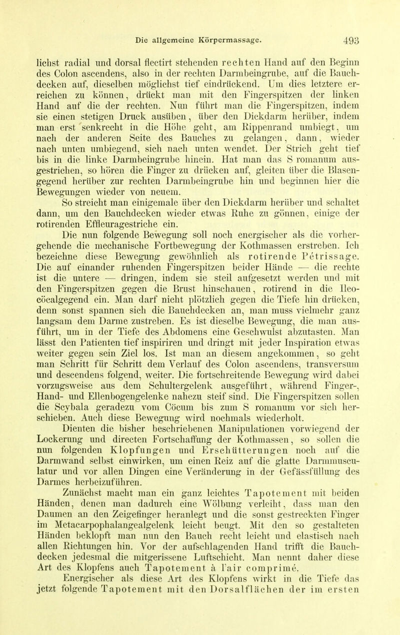 lichst radial und dorsal flectirt stehenden rechten Hand auf den Beginn des Colon ascendens, also in der rechten Darmbeingrnbe, auf die Baueh- decken auf, dieselben mogliehst tief eindriickend. Um dies letztere er- reichen zu konnen, driickt man mit den Fingerspitzen der linken Hand auf die der rechten. Nun fiihrt man die Fingerspitzen, indem sie einen stetigen Druck ausiiben, iiber den Dickdarm heriiber, indem man erst senkrecht in die Hohe geht, am Rippenrand umbiegt, um nach der anderen Seite des Bauches zu gelangen, dann, wieder nach unten umbiegend, sich nach unten wendet. Der Strich geht tief bis in die linke Darmbeingrube hinein. Hat man das S romanum aus- gestrichen, so horen die Finger zu driicken auf, gleiten iiber die Blasen- gegend heriiber zur rechten Darmbeingrube hin und beginnen hier die Bewegungen wieder von neuem. So streicht man einigemale iiber den Dickdarm heriiber und schaltet dann, um den Bauchdecken wieder etwas Ruhe zu gonnen, einige der rotirenden Effleuragestriche ein. Die nun folgende Bewegung soli noch energischer als die vorher- gehende die mechanische Fortbewegung der Kothmassen erstreben. Ich bezeichne diese Bewegung gewohnlich als rotirende Petrissage. Die auf einander ruhenden Fingerspitzen beider Hande — die rechte ist die untere — dringen, indem sie steil aufgesetzt werden und mit den Fingerspitzen gegen die Brust hinschauen, rotirend in die Ileo- cocalgegend ein. Man darf nicht plotzlich gegen die Tiefe hin driicken, denn sonst spannen sich die Bauchdecken an, man muss vielmehr ganz langsam dem Darme zustreben. Es ist dieselbe Bewegung, die man aus- fiihrt, um in der Tiefe des Abdomens eine Geschwulst abzutasten. Man lasst den Patienten tief inspiriren und dringt mit jeder Inspiration etwas weiter gegen sein Ziel los. Ist man an diesem angekommen, so geht man Schritt fiir Schritt dem Verlauf des Colon ascendens, transversum und descendens folgend, weiter. Die fortschreitende Bewegung wird dabei vorzugsweise aus dem Schultergelenk ausgefiihrt, wahrend Finger-, Hand- und Ellenbogengelenke nahezu steif sind. Die Fingerspitzen sollen die Scybala geradezu vom Cdcum bis zum S romanum vor sich her- schieben. Auch diese Bewegung wird nochmals wiederholt. Dienten die bisher beschriebenen Manipulationen vorwiegend der Lockerung und directen Fortschaffung der Kothmassen, so sollen die nun folgenden Klopfungen und Erschiitterungen noch auf die Darmwand selbst einwirken, um einen Reiz auf die glatte Darmmuscu- latur und vor alien Dingen eine Veranderung in der Gefassfullung des Darmes herbeizufiihren. Zunachst macht man ein ganz leichtes Tapotement mit beiden Handen, denen man dadurch eine Wolbung verleiht, dass man den Daumen an den Zeigefinger heranlegt uud die sonst gestreckten Finger im Metacarpophalangealgelenk leicht beugt. Mit den so gestalteten Handen beklopft man nun den Bauch recht leicht und elastisch nach alien Richtungen hin. Vor der aufschlagenden Hand trifft die Bauch- decken jedesmal die mitgerissene Luftschicht. Man nennt daher diese Art des Klopfens auch Tapotement a l'air comprime. Energischer als diese Art des Klopfens wirkt in die Tiefe das jetzt folgende Tapotement mit den Dorsalflachen der im ersten