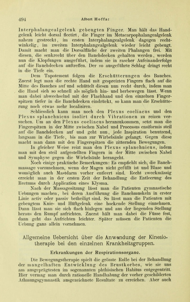 Interphalangealgelenk gebeugten Finger. Man halt das Hand- gelenk leicht dorsal flectirt, die Finger im Metacarpophalangealgelenk nahezu gestreckt, im ersten Interphalangealgelenk dagegen recht- winkelig, im zweiten Interphalangealgelenk wieder leicht gebeugt. Damit macht man die Dorsalflache der zweiten Phalangen frei. Mit diesen, die senkrecht iiber den Bauchdecken gehalten werden, werden nun die Klopfungen ausgefiihrt, indem sie in rascher Anfeinanderfolge auf die Bauchdecken auftreffen. Der so ausgefuhrte Schlag dringt recht in die Tiefe ein. Dem Tapotement folgen die Erschiitterungen des Bauches. Zuerst legt man die rechte Hand mit gespreizten Fingern flach auf die Mitte des Bauches auf und schiittelt diesen nun recht durch, indem man die Hand sich so schnell als moglich hin- und herbewegen lasst. Wenn man dabei abwechselnd mit der Flachhand und den einzelnen Finger- spitzen tiefer in die Bauchdecken eindriickt, so kann man die Erschiitte- rung noch etwas mehr localisiren. Schliesslich kann man noch den Plexus coeliacus und den Plexus splanchnicus isolirt durch Vibrationen zu reizen ver- suchen. Um an den Plexus coeliacus heranzukommen, setzt man die Fingerspitzen in der Mitte zwischen Nabel und Processus ensiformis steil auf die Bauchdecken auf und geht nun, jede Inspiration benutzend, langsam in die Tiefe, bis man zur Wirbelsaule gelangt. Gegen diese macht man dann mit den Fingerspitzen die zitternden Bewegungen. In gleicher Weise reizt man den Plexus splanchnicus, indem man mit den steil aufgestellten Fingern in der Mitte zwischen Nabel und Symphyse gegen die Wirbelsaule herangeht. Noch einige praktische Bemerkungen: Es empfiehlt sich, die Bauch- massage vorzunehmen, wenn der Magen nicht gefiillt ist und Blase und womuglich auch Mastdarm vorher entleert sind. Recht zweckmassig erreicht man in der ersten Zeit der Behandlung die Entleerung des Rectums durch Application eines Klysma. Nach der Massagesitzung lasst man die Patienten gymnastische Uebungen machen, bei deren Ausfiihrung die Bauchmuskeln in erster Linie activ oder passiv betheiligt sind. So lasst man die Patienten mit gebeugtem Knie- und Hiiftgelenk eine hockende Stellung einnehmen. Dann lasst man sie sich flach hinlegen und aus der liegenden Stellung heraus den Rumpf aufrichten. Zuerst halt man dabei die Fiisse fest, dann geht das Aufrichten leichter. Spater mitssen die Patienten die Uebung ganz allein vornehmen. Allgemeine Uebersieht iiber die Anwendung der Kinesio- therapie bei den einzelnen Krankheitsgruppen. Erkrankungen der Respirationsorgane. Die Bewegungstherapie spielt die grosste Rolle bei der Behandlung der mangelhaften Entwicklung des Brustkorbes, wie sie uns am ausgepragtesten im sogenannten phthisischen Habitus entgegentritt. Hier vermag man durch rationelle Handhabung der vorher geschilderten Athmungsgymnastik ausgezeichnete Resultate zu erreichen. Aber auch