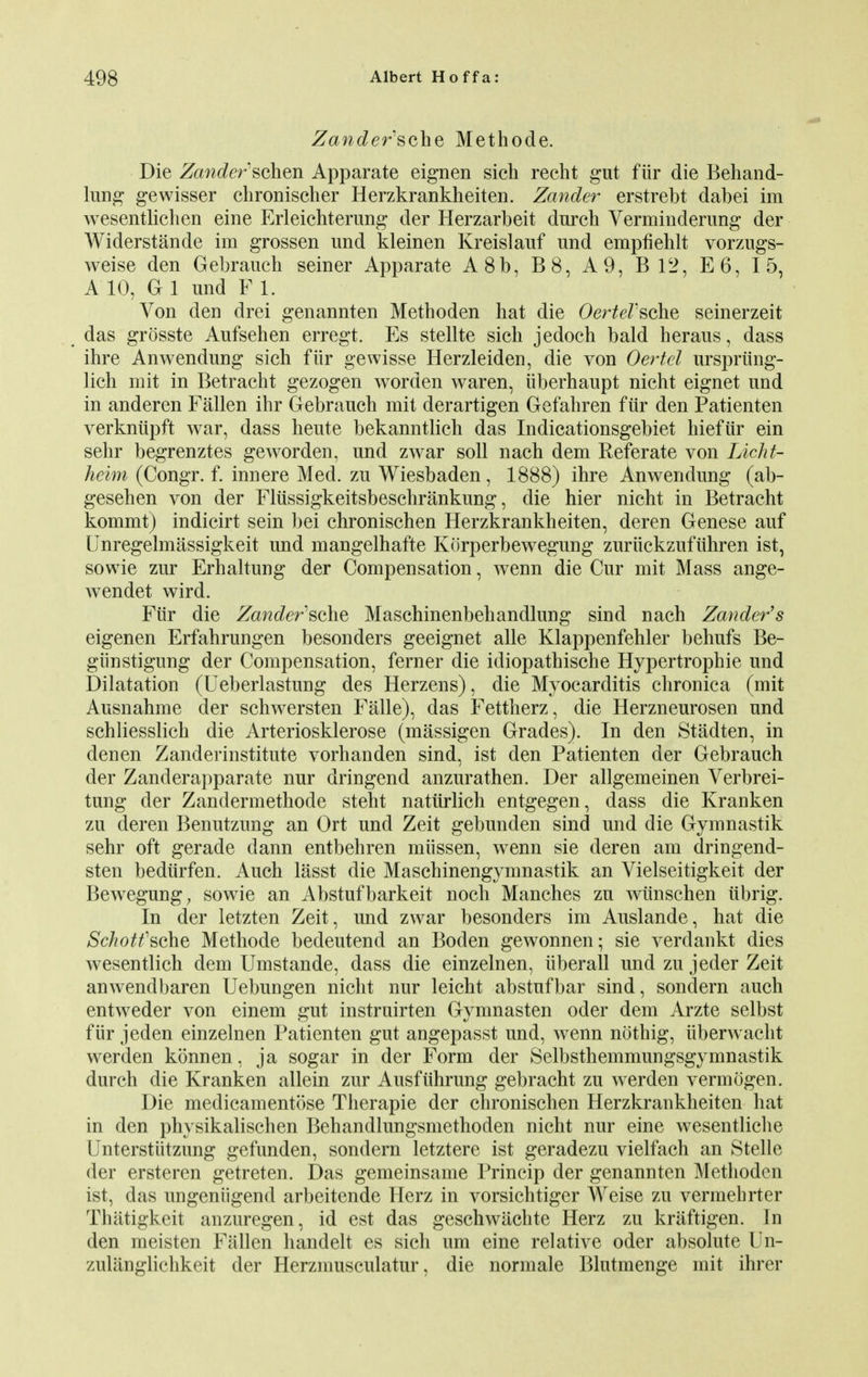 Zander'sche Methode. Die Zander:schen Apparate eignen sich recht gut fiir die Behand- lung gewisser chronischer Herzkrankheiten. Zander erstrebt dabei im wesentlichen eine Erleichterung der Herzarbeit dnrch Verminderung der Widerstande im grossen und kleinen Kreislauf und empfiehlt vorzugs- weise den Gebrauch seiner Apparate A8b, B8, A 9, B12, E6, 15, A 10, G 1 und F 1. Von den drei genannten Methoden hat die OerteFsche seinerzeit das grosste Aufsehen erregt. Es stellte sich jedoch bald heraus, dass ihre Anwendung sich fiir gewisse Herzleiden, die von Oertcl ursprting- lich mit in Betracht gezogen worden waren, iiberhaupt nicht eignet und in anderen Fallen ihr Gebrauch mit derartigen Gefahren fiir den Patienten verkniipft war, dass heute bekanntlich das Indicationsgebiet hiefur ein sehr begrenztes geworden, und zwar soil nach dem Referate von Licht- heim (Congr. f. innere Med. zu Wiesbaden, 1888) ihre Anwendung (ab- gesehen von der Fliissigkeitsbeschrankung, die hier nicht in Betracht kommt) indicirt sein bei chronischen Herzkrankheiten, deren Genese auf Unregelmassigkeit und mangelhafte Korperbewegung zuruckzufiihren ist, sowie zur Erhaltung der Compensation, wenn die Cur mit Mass ange- wendet wird. Fiir die Zandefsolie Maschinenbehandlung sind nach Zander's eigenen Erfahrungen besonders geeignet alle Klappenfehler behufs Be- giinstigung der Compensation, ferner die idiopathische Hypertrophic und Dilatation (Ueberlastung des Herzens), die Myocarditis chronica (mit Ausnahme der schwersten Falle), das Fettherz, die Herzneurosen und schliesslich die Arteriosklerose (massigen Grades). In den Stadten, in den en Zanderinstitute vorhanden sind, ist den Patienten der Gebrauch der Zanderapparate nur dringend anzurathen. Der allgemeinen Verbrei- tung der Zandermethode steht natiirlich entgegen, dass die Kranken zu deren Benutzung an Ort und Zeit gebunden sind und die Gymnastik sehr oft gerade dann entbehren miissen, wenn sie deren am dringend- sten bediirfen. Auch lasst die Maschinengymnastik an Vielseitigkeit der Bewegung, sowie an Abstufbarkeit noch Manches zu wiinschen iibrig. In der letzten Zeit, und zwar besonders im Auslande, hat die Sckotfsche Methode bedeutend an Boden gewonnen; sie verdankt dies wesentlich dem Umstande, dass die einzelnen, iiberall und zu jeder Zeit anwendbaren Uebungen nicht nur leicht abstufbar sind, sondern auch entweder von einem gut instruirten Gymnasten oder dem Arzte selbst fiir jeden einzelnen Patienten gut angepasst und, wenn nothig, uberwacht werden konnen, ja sogar in der Form der Selbsthemmungsgymnastik durch die Kranken allein zur Ausfiihrung gebracht zu werden vermogen. Die medicamentose Therapie der chronischen Herzkrankheiten hat in den physikalischen Behandlungsmethoden nicht nur eine wesentliche Unterstiitzung gefunden, sondern letztere ist geradezu vielfach an Stelle der ersteren getreten. Das gemeinsame Princip der genannten Methoden ist, das ungeniigend arbeitende Herz in vorsichtiger Weise zu vermehrter Thatigkeit anzuregen, id est das geschwiichte Herz zu kriiftigen. In den meisten Fallen handelt es sich um eine relative oder absolute Un- zullinglichkeit der Herzmusculatur, die normale Blutmenge mit ihrer