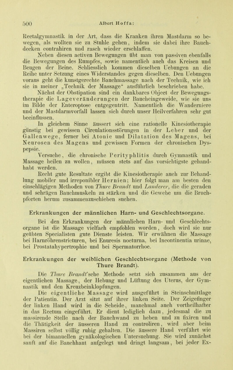 Rectalgymnastik in der Art, dass die Kranken ihren Mastdarm so be- wegen, als wollten sie zu Stuhle gehen, indem sie dabei ihre Bauch- decken contrahiren und rasch wieder erschlaffen. Neben diesen activen Bewegungen iibt man von passiven ebenfalls die Bewegungen des Rumpfes, sowie namentlich auch das Kreisen und Beugen der Beine. Schliesslich kommen dieselben Uebungen an die Reihe unter Setzung eines Widerstandes gegen dieselben. Den Uebnngen voraus gent die kimstgerechte Bauchmassage nach der Technik, wie ich sie in meiner „ Technik der Massage ausfiibrlich beschrieben habe. Nachst der Obstipation sind ein dankbares Object der Bewegungs- therapie die Lageveranderungen der Baucheingeweide, wie sie uns im Bilde der Enteroptose entgegentritt. Namentlich die Wanderniere und der Mastdarmvorfall lassen sich durch unser Heilverfahren sehr gut beeinflussen. In gleichem Sinne aussert sich eine rationelle Kinesiotherapie giinstig bei gewissen Circulationsstorungen in der Leber und der Gallenwege, ferner bei Atonie und Dilatation des Magens, bei Neurosen des Magens und gewissen Form en der chronischen Dys- pepsie. Versuche, die chronische Perityphlitis durch Gymnastik und Massage heilen zu wollen, miissen stets auf das vorsichtigste gehand- habt werden. Recht gute Resultate ergibt die Kinesiotherapie auch zur Behand- lung mobiler und irreponibler Hernien; hier folgt man am best en den einschlagigen Methoden von Thure Brandt und Land ever, die die geraden und schragen Bauchmuskeln zu starken und die Gewebe um die Brueh- pforten heram zusammenzuschieben suchen. Erkrankungen der mannlichen Harn- und Geschlechtsorgane. Bei den Erkrankungen der mannlichen Harn- und Geschlechts- organe ist die Massage vielfach empfohlen worden, doch wird sie nur geiibten Specialisten gute Dienste leisten. Wir erwahnen die Massage bei Harnrohrenstricturen, bei Enuresis nocturna, bei Incontinentia urinae, bei Prostatahypertrophie und bei Spermatorrhoe. Erkrankungen der weiblichen Geschlechtsorgane (Methode von Thure Brandt). Die Thure Brandt'sche Methode setzt sich zusammen aus der eigentlichen Massage, der Hebung und Liiftung des Uterus, der Gym- nastik und den Kreuzbeinklopfungen. Die eigentliche Massage wird ausgefuhrt in Steinschnittlage der Patientin. Der Arzt sitzt auf ihrer linken Seite. Der Zeigefinger der linken Hand wird in die Scheide, manchmal auch vortheilhafter in das Rectum eingefiihrt. Er dient lediglich dazu, jedesmal die zu massirende Stelle nach der Bauchwand zu heben und zu fixiren und die Thatigkeit der ausseren Hand zu controliren, wird aber beim Massiren selbst vollig ruhig gehalten. Die aussere Hand verfahrt wie bei der bimanuellen gynakologischen Untersuchung. Sie wird zunachst sanft auf die Bauchhaut aufgelegt und dringt langsam, bei jeder Ex-