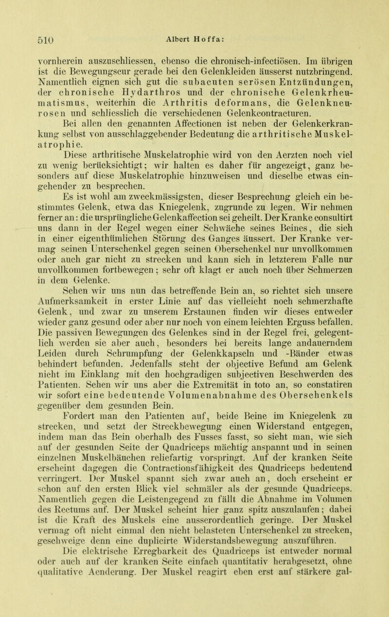 vornherein auszuschliessen, ebenso die chronisch-infectiosen. Im iibrigen ist die Bewegungscur gerade bei den Gelenkleiden ausserst nutzbringend. Namentlich eignen sich gut die subacuten serosen Entziindungen, der chronische Hydarthros und der chronische Gelenkrheu- matismus, weiterhin die Arthritis deformans, die Gelenkneu- rosen und schliesslich die verschiedenen Gelenkcontraeturen. Bei alien den genannten Affection en ist neben der Gelenkerkran- kung selbst von ausschlaggebender Bedeutung die arthritischeMuskel- atrophie. Diese arthritische Muskelatropine wird von den Aerzten noch viel zu wenig berucksichtigt; wir halten es daher fiir angezeigt, ganz be- sonders auf diese Muskelatrophie hinzuweisen und dieselbe etwas ein- gehender zu besprechen. Es ist wohl am zweckmassigsten, dieser Besprechung gleich ein be- stimmtes Gelenk, etwa das Kniegelenk, zugrunde zu legen. Wir nehmen ferner an: die ursprunglicheGelenkaffection sei geheilt. Der Kranke consultirt uns dann in der Regel wegen einer Schwache seines Beines, die sich in einer eigenthumlichen Stoning des Ganges aussert. Der Kranke ver- mag seinen Unterschenkel gegen seinen Oberschenkel nur unvollkommen oder auch gar nicht zu strecken und kann sich in letzterem Falle nur unvollkommen fortbewegen; sehr oft klagt er auch noch iiber Schmerzen in dem Gelenke. Sehen wir uns nun das betreffende Bein an, so richtet sich unsere Aufmerksamkeit in erster Linie auf das vielleicht noch schmerzhafte Gelenk, und zwar zu unserem Erstaunen finden wir dieses entweder wieder ganz gesund oder aber nur noch von einem leichten Erguss befallen. Die passiven Bewegungen des Gelenkes sind in der Regel fr^i, gelegent- lich werden sie aber auch, besonders bei bereits lange andauerndem Leiden durch Schrumpfung der Gelenkkapseln und -Bander etwas behindert befunden. Jedenfalls steht der objective Befund am Gelenk nicht im Einklang mit den hochgradigen subjectiven Beschwerden des Patienten. Sehen wir uns aber die Extremitat in toto an, so constatiren wir sofort eine bedeutende Volumenabnahme des Oberschenkels gegeniiber dem gesunden Bein. Fordert man den Patienten auf, beide Beine im Kniegelenk zu strecken, und setzt der Streckbewegung einen Widerstand entgegen, indem man das Bein oberhalb des Fusses fasst, so sieht man, wie sich auf der gesunden Seite der Quadriceps machtig anspannt und in seinen einzelnen Muskelbauchen reliefartig vorspringt. Auf der kranken Seite erscheint dagegen die Contractionsfahigkeit des Quadriceps bedeutend verringert. Der Muskel spannt sich zwar auch an, doch erscheint er schon auf den ersten Blick viel schmaler als der gesunde Quadriceps. Namentlich gegen die Leistengegend zu fallt die Abnahme im Volumen des Rectums auf. Der Muskel scheint hier ganz spitz auszulaufen; dabei ist die Kraft des Muskels eine ausserordentlich geringe. Der Muskel vermag oft nicht einmal den nicht belasteten Unterschenkel zu strecken, geschweige denn eine duplicirte Widerstandsbewegung auszufiihren. Die elcktrische Erregbarkeit des Quadriceps ist entweder normal oder auch auf der kranken Seite einfach quantitativ herabgesetzt, ohne qualitative Aenderung. Der Muskel reagirt eben erst auf starkere gal-