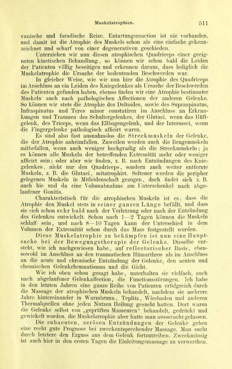 vanische und faradische Reize. Entartungsreaction ist nie vorhanden, und damit ist die Atrophie des Muskels schon als eine einfache gekenn- zeichnet und scharf von einer degenerativen geschieden. Unterziehen wir nun diesen atrophischen Quadriceps einer geeig- neten kinetischen Behandlung, so konnen wir schon bald die Leiden der Patienten vollig beseitigen und erkennen daraus, dass lediglich die Muskelatrophie die Ursache der bedeutenden Beschwerden war. In gleicher Weise, wie wir nun hier die Atrophie des Quadriceps im Anschluss an ein Leiden des Kniegelenkes als Ursache der Beschwerden des Patienten gefunden haben, ebenso linden wir eine Atrophie bestimmter Muskeln audi nach pathologischen Affectionen der anderen Gelenke. So konnen wir stets die Atrophie des Deltoides, sowie des Supraspinatus, Infraspinatus und Teres minor constatiren im Anschluss an Erkran- kungen und Traumen des Schultergelenkes, der Glutaei, wenn das Htift- gelenk, des Triceps, wenn das Ellbogengelenk, und der Interossei, wenn die Fingergelenke pathologisch afficirt waren. Es sind also fast ausnahmslos die Streckmuskeln der Gelenke, die der Atrophie anheimfallen. Zuweilen werden auch die Beugemuskeln mitbefallen, wenn auch weniger hochgradig als die Streckmuskeln; ja es konnen alle Muskeln der betrefFenden Extremitat mehr oder weniger afficirt sein; oder aber wir linden, z. B. nach Entzundungen des Knie- gelenkes, nicht nur den Quadriceps, sondern auch weiter entfernte Muskeln, z. B. die Glutaei, mitatrophirt. Seltener werden die peripher gelegenen Muskeln in Mitleidenschaft gezogen, doch findet sich z. B. auch hie und da eine Volumabnahme am Unterschenkel nach abge- laufener Gonitis. Charakteristisch fiir die atrophischen Muskeln ist es, dass die Atrophie den Muskel stets in seiner ganzen Lange befallt, und dass sie sich schon sehr bald nach der Verletzung oder nach der Entzundung des Gelenkes entwickelt. Schon nach 1—2 Tagen konnen die Muskeln schlaff sein, und nach 8—10 Tagen kann der Unterschied in dem Volumen der Extremitat schon durch das Mass festgestellt werden. Diese Muskelatrophie zu bekampfen ist nun eine Haupt- sache bei der Bewegungstherapie der Gelenke. Dieselbe ent- steht, wie ich nachgewiesen habe, auf reflectorischer Basis, eben- sowohl im Anschluss an den traumatischen Hamarthros als im Anschluss an die acute und chronische Entzundung der Gelenke, den acuten und chronischen Gelenkrheumatismus und die Gicht. Wie ich oben schon gesagt habe, unterhalten sie vielfach, auch nach abgelaufener Gelenkatf ection, die Functionsstorungen. Ich habe in den letzten Jahren eine ganze Reihe von Patienten erfolgreich durch die Massage der atrophischen Muskeln behandelt, nachdem sie mehrere Jahre hintereinander in Warmbrunn, Teplitz, Wiesbaden und anderen Theraialquellen ohne jeden Nutzen Heilung gesucht hatten. Dort waren die Gelenke selbst von „gepriiften Masseuren behandelt, gedriickt und gewickelt worden, die Muskelatrophie aber hatte man ausseracht gelassen. Die subacuten, serosen Entzundungen der Gelenke geben eine recht gute Prognose bei zweckentsprechender Massage. Man sucht durch letztere den Erguss aus dem Gelenk fortzutreiben. Zweckmiissig ist auch hier in den ersten Tagen die Einleitungsmassage zu verwerthen.