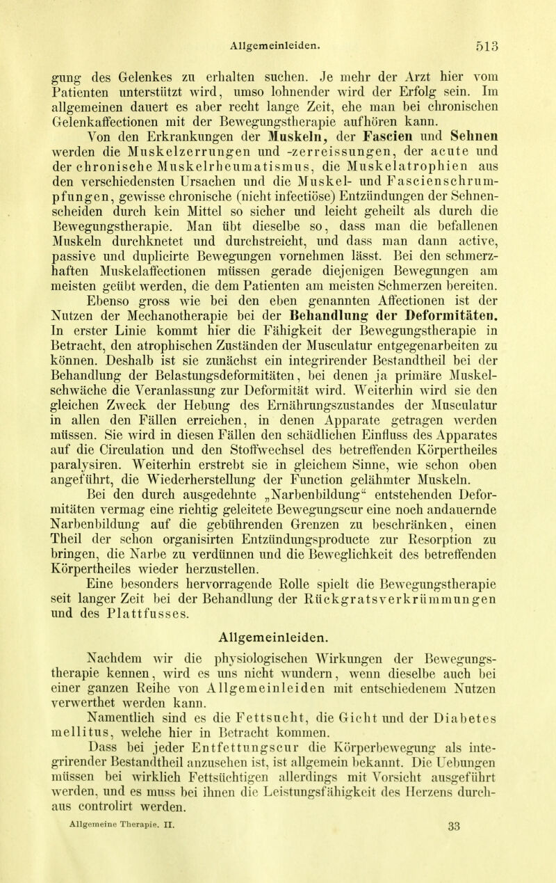 gung des Gelenkes zn erhalten suehen. Je mehr der Arzt hier vom Patienten unterstiitzt wird, umso lohnender wird der Erfolg sein. Im allgemeinen dauert es aber recht lange Zeit, ehe man bei chronischen Gelenkaffectionen mit der Bewegungstherapie aufhoren kann. Von den Erkrankungen der Muskeln, der Fascien und Sehnen werden die Mnskelzerrungen und -zerreissungen, der acute und der chronische Muskelrheumatismus, die Muskelatrophien aus den verschiedensten Ursachen und die Muskel- undFascienschrum- pfungen, gewisse chronische (nicht infectiose) Entziindungen der Sehnen- scheiden durch kein Mittel so sicher und leicht geheilt als durch die Bewegungstherapie. Man iibt dieselbe so, dass man die befallenen Muskeln durchknetet und durchstreicht, und dass man dann active, passive und duplicirte Bewegurjgen voruehmen lasst. Bei den schmerz- haften Muskelaffectionen miissen gerade diejenigen Bewegungen am meisten geiibt werden, die dem Patienten am meisten Schmerzen bereiten. Ebenso gross wie bei den eben genannten Affectionen ist der Nutzen der Mechanotherapie bei der Behandlung der Deformitaten. In erster Linie kommt hier die Fahigkeit der Bewegungstherapie in Betracht, den atrophischen Zustanden der Musculatur entgegenarbeiten zu konnen. Deshalb ist sie zunachst ein integrirender Bestandtheil bei der Behandlung der Belastungsdeformitaten, bei denen ja primare Muskel- schwache die Veranlassung zur Deformitat wird. Weiterhin wird sie den gleichen Zweck der Hebung des Ernahrungszustandes der Musculatur in alien den Fallen erreichen, in denen Apparate getragen werden miissen. Sie wird in diesen Fallen den schadlichen Einfluss des Apparates auf die Circulation und den Stoffwechsel des betretfenden Korpertheiles paralysiren. Weiterhin erstrebt sie in gleichem Sinne, wie schon oben angefiihrt, die Wiederherstellung der Function gelahmter Muskeln. Bei den durch ausgedehnte „Narbenbildung entstehenden Defor- mitaten vermag eine richtig geleitete Bewegungscur eine noch andauernde Narbenbildung auf die gebiihrenden Grenzen zu beschranken, einen Theil der schon organisirten Entziindungsproducte zur Resorption zu bringen, die Narbe zu verdiinnen und die Beweglichkeit des betretfenden Korpertheiles wieder herzustellen. Eine besonders hervorragende Rolle spielt die Bewegungstherapie seit langer Zeit bei der Behandlung der Ruckgratsverkriimmungen und des Plattfusses. Allgemeinleiden. Nachdem wir die physiologischen Wirkungen der Bewegungs- therapie kennen, wird es uns nicht wundern, wenn dieselbe auch bei einer ganzen Reihe von Allgemeinleiden mit entschiedenem Nutzen verwerthet werden kann. Namentlich sind es die Fettsucht, die Gicht und der Diabetes mellitus, welche hier in Betracht kommen. Dass bei jeder Entfettnngscur die Korperbewegung als inte- grirender Bestandtheil anzusehen ist, ist allgemein bekannt. Die Uebungen miissen bei wirklich Fettsiichtigen allerdings mit Vorsicht ausgefiihrt werden, und es muss bei ihnen die Leistungsfahigkeit des Herzens durch- aus controlirt werden. Allgemeine Therapie. II. 33