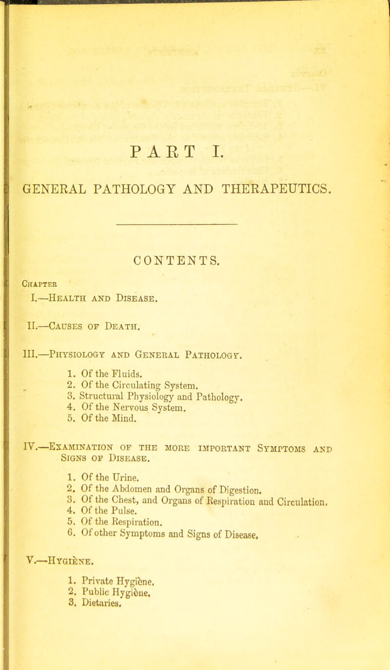 PART I. GENERAL PATHOLOGY AND THERAPEUTICS. CONTENTS. Chapter I.—Health and Disease. II.—Causes or Death. III. —Physiology and General Pathology. 1. Of the Fluids. 2. Of the Circulating System. 3. Structural Physiology and Pathology. 4. Of the Nervous System. 5. Of the Mind. IV. —Examination of the more important Symptoms asp Signs of Disease. 1. Of the Urine. 2. Of the Abdomen and Organs of Digestion. 3. Of the Chest, and Organs of Respiration and Circulation. 4. Of the Pulse. 5. Of the Respiration. 6. Of other Symptoms and Signs of Disease. V. —Hygiene. 1. Private Hygifene. 2. Public Hygiene, 3. Dietaries.