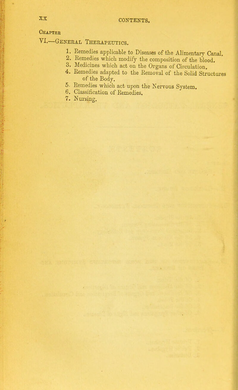 CONTENTS. Chapter VI.—General Therapeutics. 1. Remedies applicable to Diseases of the Alimentary Canal. 2. Remedies which modify the composition of the blood. 3. Medicines which act on the Organs of Circulation. 4. Remedies adapted to the Removal of the Solid Structures of the Body. 5. Remedies which act upon the Nervous System. 6. Classification of Remedies. 7. Nursing.