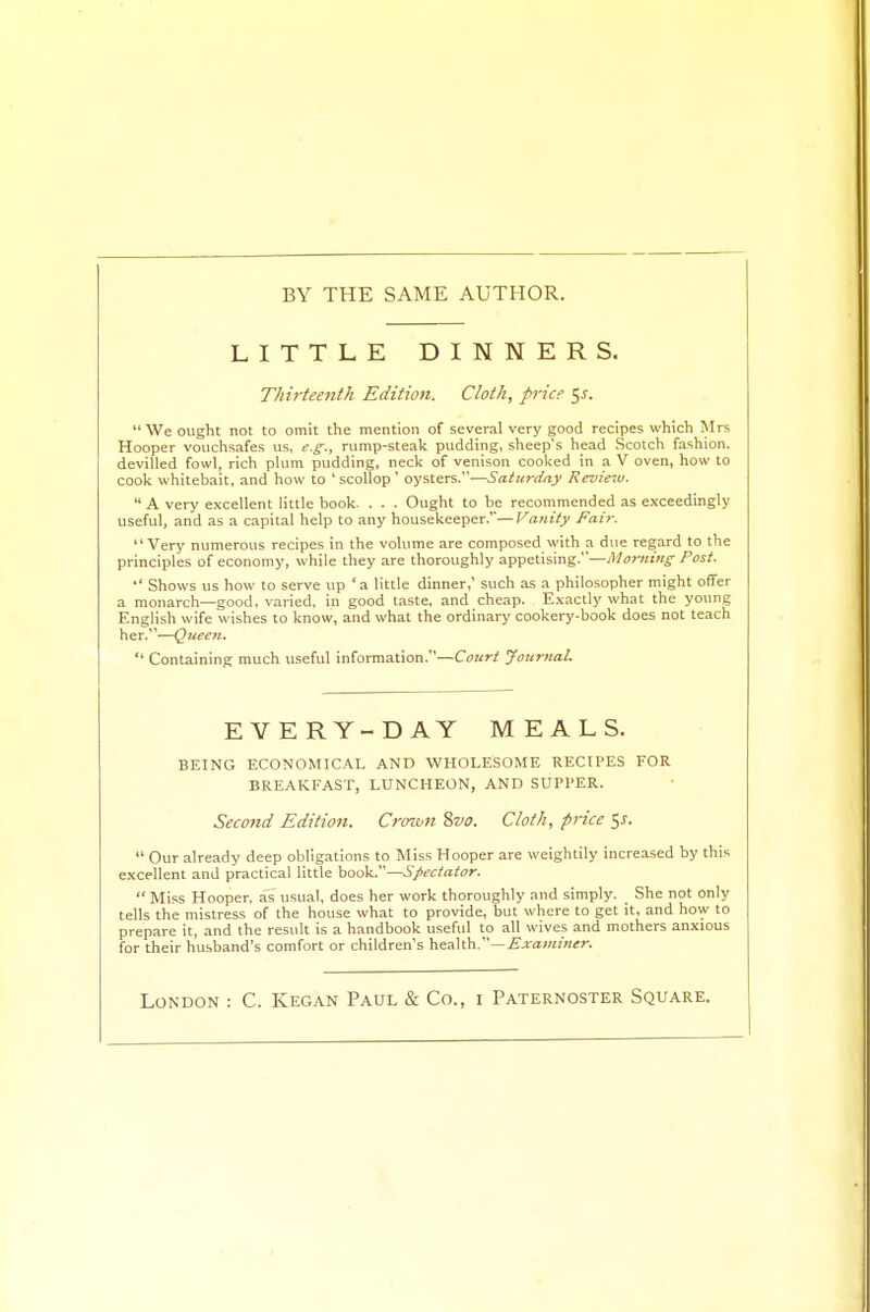 BY THE SAME AUTHOR. LITTLE DINNERS. Thirteenth Edition. Cloth, price 5J. We ought not to omit the mention of several very good recipes which Mrs Hooper vouchsafes us, e.g., rump-steak pudding, sheep's head Scotch fashion, devilled fowl, rich plum pudding, neck of venison cooked in a V oven, how to cook whitebait, and how to 'scollop' oysters.—Saturday Review. A very excellent little book. . . . Ought to be recommended as exceedingly useful, and as a capital help to any housekeeper.''—Vanity Fair. Very numerous recipes in the volume are composed with a due regard to the principles of economy, while they are thoroughly appetising.—Morning- Post. Shows us how to serve up 'a little dinner,' such as a philosopher might offer a monarch—good, varied, in good taste, and cheap. Exactly what the young English wife wishes to know, and what the ordinary cookery-book does not teach her.—Queen. Containing much useful information.—Court Journal. EVERY-DAY MEALS. BEING ECONOMICAL AND WHOLESOME RECIPES FOR BREAKFAST, LUNCHEON, AND SUPPER. Second Edition. Crown 8vo. Cloth, price $s. Our already deep obligations to Miss Hooper are weightily increased by this excellent and practical little book.—Spectator. Miss Hooper, as usual, does her work thoroughly and simply. She not only tells the mistress of the house what to provide, but where to get it, and how to prepare it, and the result is a handbook useful to all wives and mothers anxious for their husband's comfort or children's health.—Examiner. London : C. Kegan Paul & Co., 1 Paternoster Square.