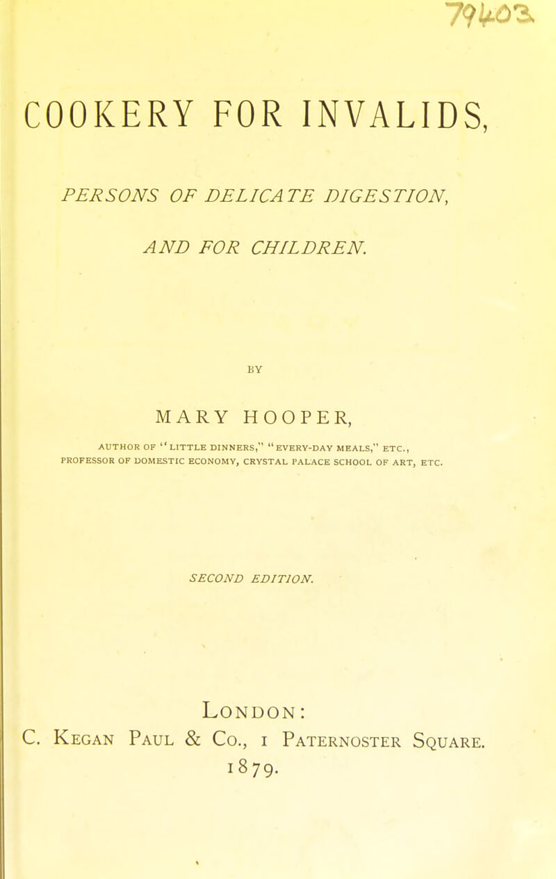 PERSONS OF DELICATE DIGESTION, AND FOR CHILDREN. BY MARY HOOPER, AUTHOR OF LITTLE DINNERS,  EVERY-DAY MEALS, ETC., PROFESSOR OF DOMESTIC ECONOMY, CRYSTAL PALACE SCHOOL OF ART, ETC. SECOND EDITION. London: C. Kegan Paul & Co., i Paternoster Square. 1879.