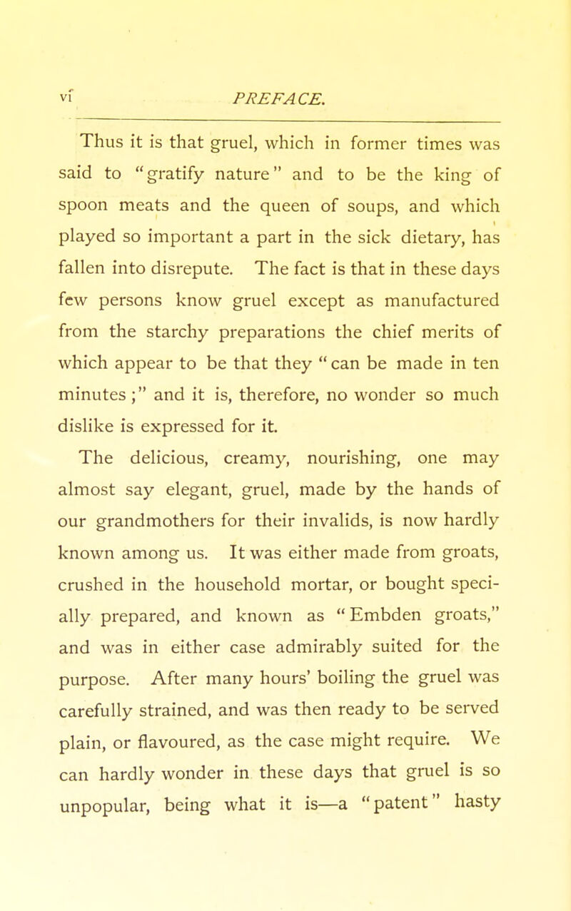 Thus it is that gruel, which in former times was said to gratify nature and to be the king of spoon meats and the queen of soups, and which played so important a part in the sick dietary, has fallen into disrepute. The fact is that in these days few persons know gruel except as manufactured from the starchy preparations the chief merits of which appear to be that they  can be made in ten minutes ; and it is, therefore, no wonder so much dislike is expressed for it. The delicious, creamy, nourishing, one may almost say elegant, gruel, made by the hands of our grandmothers for their invalids, is now hardly known among us. It was either made from groats, crushed in the household mortar, or bought speci- ally prepared, and known as  Embden groats, and was in either case admirably suited for the purpose. After many hours' boiling the gruel was carefully strained, and was then ready to be served plain, or flavoured, as the case might require. We can hardly wonder in these days that gruel is so unpopular, being what it is—a patent hasty