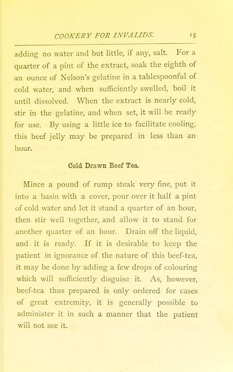 adding no water and but little, if any, salt. For a quarter of a pint of the extract, soak the eighth of an ounce of Nelson's gelatine in a tablespoonful of cold water, and when sufficiently swelled, boil it until dissolved. When the extract is nearly cold, stir in the gelatine, and when set, it will be ready for use. By using a little ice to facilitate cooling, this beef jelly may be prepared in less than an hour. Cold Drawn Beef Tea. Mince a pound of rump steak very fine, put it into a basin with a cover, pour over it half a pint of cold water and let it stand a quarter of an hour, then stir well together, and allow it to stand for another quarter of an hour. Drain off the liquid, and. it is ready. If it is desirable to keep the patient in ignorance of the nature of this beef-tea, it may be done by adding a few drops of colouring which will sufficiently disguise it. As, however, beef-tea thus prepared is only ordered for cases of great extremity, it is generally possible to administer it in such a manner that the patient will not see it.