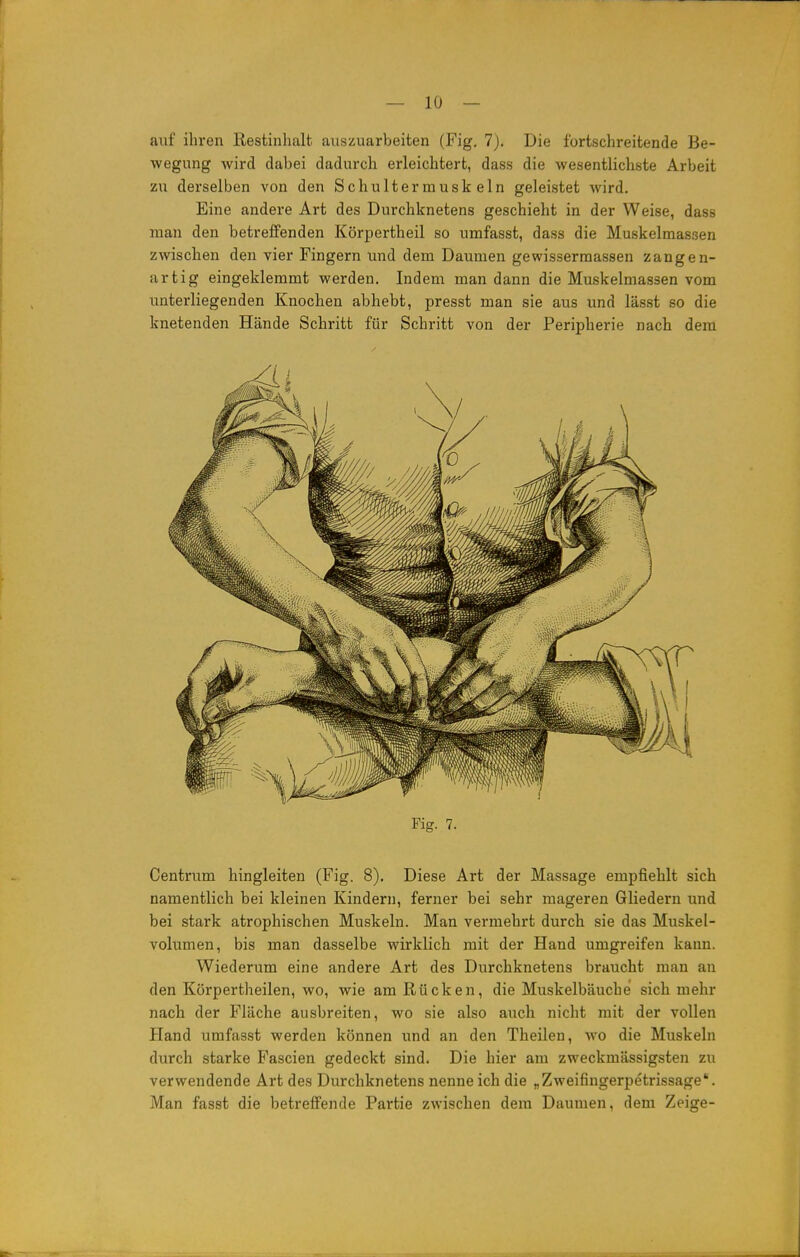 auf ihren Restinhalt auszuarbeiten (Fig. 7). Die fortschreitende Be- wegung wird dabei dadurch erleichtert, dass die wesentlichste Arbeit zu derselben von den Schultermuskeln geleistet wird. Eine andere Art des Durchknetens geschieht in der Weise, dass man den betreffenden Körpertheil so umfasst, dass die Muskelmas3en zwischen den vier Fingern und dem Daumen gewissermassen zangen- artig eingeklemmt werden. Indem man dann die Muskelmassen vom unterliegenden Knochen abhebt, presst man sie aus und lässt so die knetenden Hände Schritt für Schritt von der Peripherie nach dem Fig. 7. Centrum hingleiten (Fig. 8). Diese Art der Massage empfiehlt sich namentlich bei kleinen Kindern, ferner bei sehr mageren Gliedern und bei stark atrophischen Muskeln. Man vermehrt durch sie das Muskel- volumen, bis man dasselbe wirklich mit der Hand umgreifen kann. Wiederum eine andere Art des Durchknetens braucht man an den Körpertheilen, wo, wie am Rücken, die Muskelbäucbe sich mehr nach der Fläche ausbreiten, wo sie also auch nicht mit der vollen Hand umfasst werden können und an den Theilen, wo die Muskeln durch starke Fascien gedeckt sind. Die hier am zweckmässigsten zu verwendende Art des Durchknetens nenne ich die „Zweifingerpetrissage. Man fasst die betreffende Partie zwischen dem Daumen, dem Zeige-